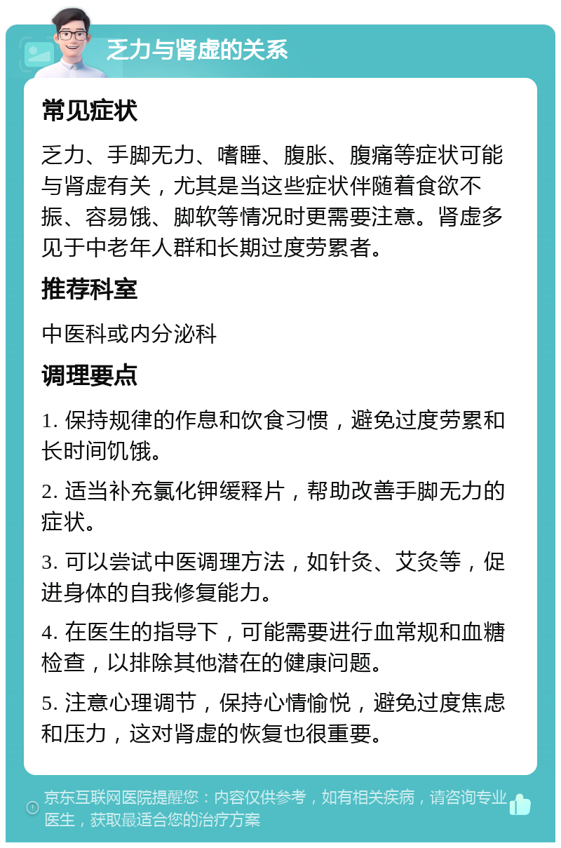 乏力与肾虚的关系 常见症状 乏力、手脚无力、嗜睡、腹胀、腹痛等症状可能与肾虚有关，尤其是当这些症状伴随着食欲不振、容易饿、脚软等情况时更需要注意。肾虚多见于中老年人群和长期过度劳累者。 推荐科室 中医科或内分泌科 调理要点 1. 保持规律的作息和饮食习惯，避免过度劳累和长时间饥饿。 2. 适当补充氯化钾缓释片，帮助改善手脚无力的症状。 3. 可以尝试中医调理方法，如针灸、艾灸等，促进身体的自我修复能力。 4. 在医生的指导下，可能需要进行血常规和血糖检查，以排除其他潜在的健康问题。 5. 注意心理调节，保持心情愉悦，避免过度焦虑和压力，这对肾虚的恢复也很重要。