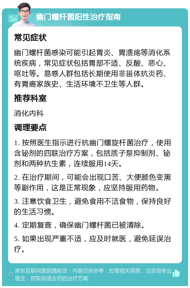 幽门螺杆菌阳性治疗指南 常见症状 幽门螺杆菌感染可能引起胃炎、胃溃疡等消化系统疾病，常见症状包括胃部不适、反酸、恶心、呕吐等。易感人群包括长期使用非甾体抗炎药、有胃癌家族史、生活环境不卫生等人群。 推荐科室 消化内科 调理要点 1. 按照医生指示进行抗幽门螺旋杆菌治疗，使用含铋剂的四联治疗方案，包括质子泵抑制剂、铋剂和两种抗生素，连续服用14天。 2. 在治疗期间，可能会出现口苦、大便颜色变黑等副作用，这是正常现象，应坚持服用药物。 3. 注意饮食卫生，避免食用不洁食物，保持良好的生活习惯。 4. 定期复查，确保幽门螺杆菌已被清除。 5. 如果出现严重不适，应及时就医，避免延误治疗。