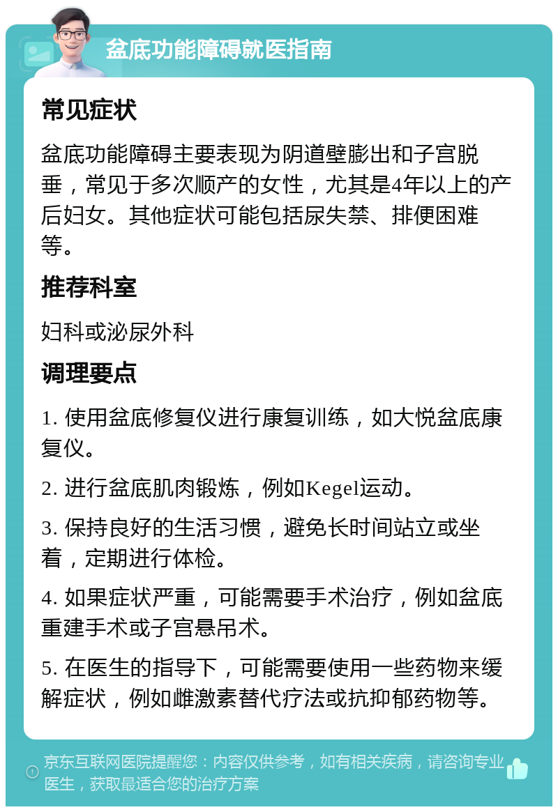 盆底功能障碍就医指南 常见症状 盆底功能障碍主要表现为阴道壁膨出和子宫脱垂，常见于多次顺产的女性，尤其是4年以上的产后妇女。其他症状可能包括尿失禁、排便困难等。 推荐科室 妇科或泌尿外科 调理要点 1. 使用盆底修复仪进行康复训练，如大悦盆底康复仪。 2. 进行盆底肌肉锻炼，例如Kegel运动。 3. 保持良好的生活习惯，避免长时间站立或坐着，定期进行体检。 4. 如果症状严重，可能需要手术治疗，例如盆底重建手术或子宫悬吊术。 5. 在医生的指导下，可能需要使用一些药物来缓解症状，例如雌激素替代疗法或抗抑郁药物等。