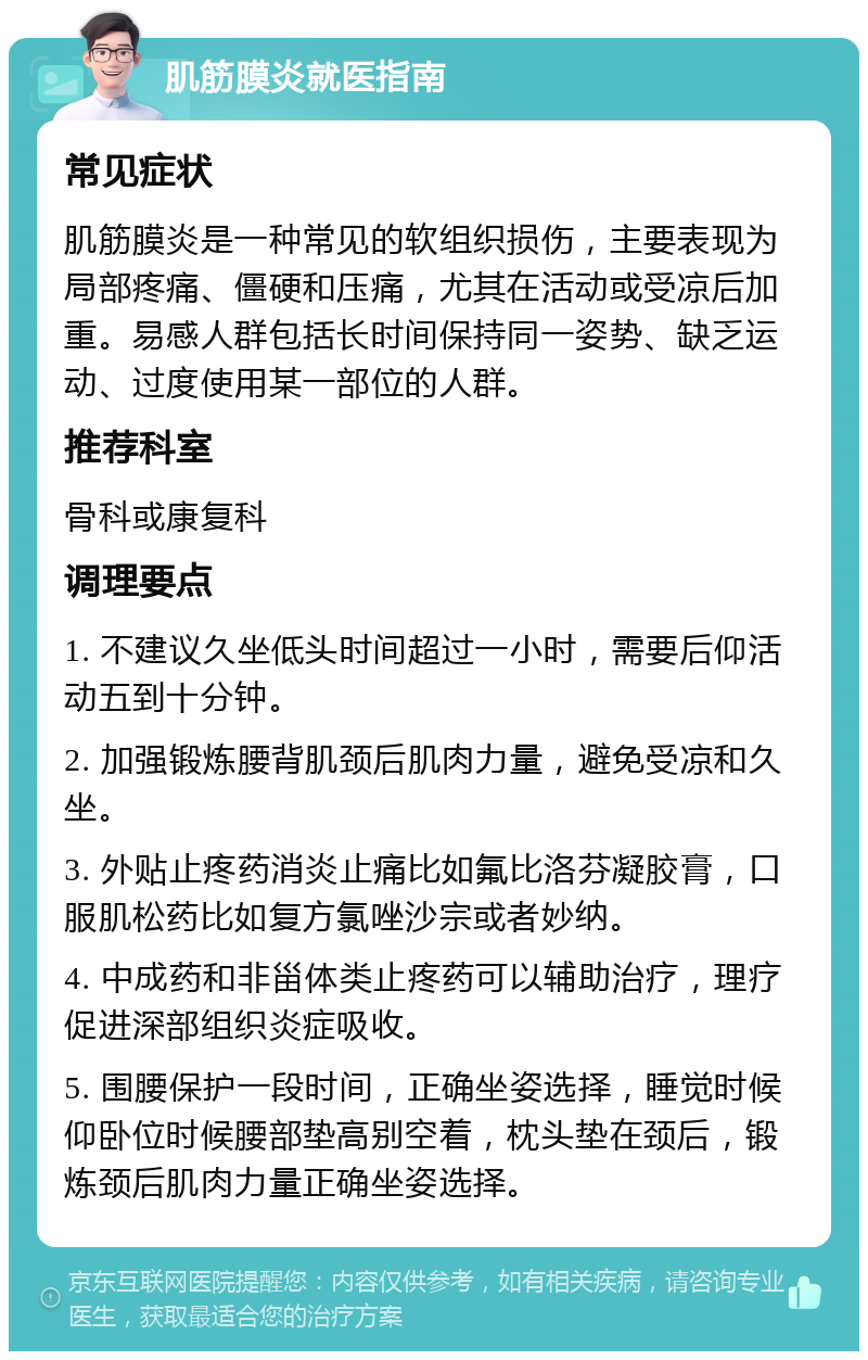 肌筋膜炎就医指南 常见症状 肌筋膜炎是一种常见的软组织损伤，主要表现为局部疼痛、僵硬和压痛，尤其在活动或受凉后加重。易感人群包括长时间保持同一姿势、缺乏运动、过度使用某一部位的人群。 推荐科室 骨科或康复科 调理要点 1. 不建议久坐低头时间超过一小时，需要后仰活动五到十分钟。 2. 加强锻炼腰背肌颈后肌肉力量，避免受凉和久坐。 3. 外贴止疼药消炎止痛比如氟比洛芬凝胶膏，口服肌松药比如复方氯唑沙宗或者妙纳。 4. 中成药和非甾体类止疼药可以辅助治疗，理疗促进深部组织炎症吸收。 5. 围腰保护一段时间，正确坐姿选择，睡觉时候仰卧位时候腰部垫高别空着，枕头垫在颈后，锻炼颈后肌肉力量正确坐姿选择。