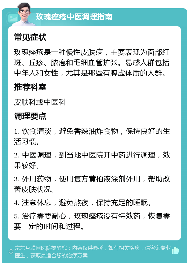 玫瑰痤疮中医调理指南 常见症状 玫瑰痤疮是一种慢性皮肤病，主要表现为面部红斑、丘疹、脓疱和毛细血管扩张。易感人群包括中年人和女性，尤其是那些有脾虚体质的人群。 推荐科室 皮肤科或中医科 调理要点 1. 饮食清淡，避免香辣油炸食物，保持良好的生活习惯。 2. 中医调理，到当地中医院开中药进行调理，效果较好。 3. 外用药物，使用复方黄柏液涂剂外用，帮助改善皮肤状况。 4. 注意休息，避免熬夜，保持充足的睡眠。 5. 治疗需要耐心，玫瑰痤疮没有特效药，恢复需要一定的时间和过程。