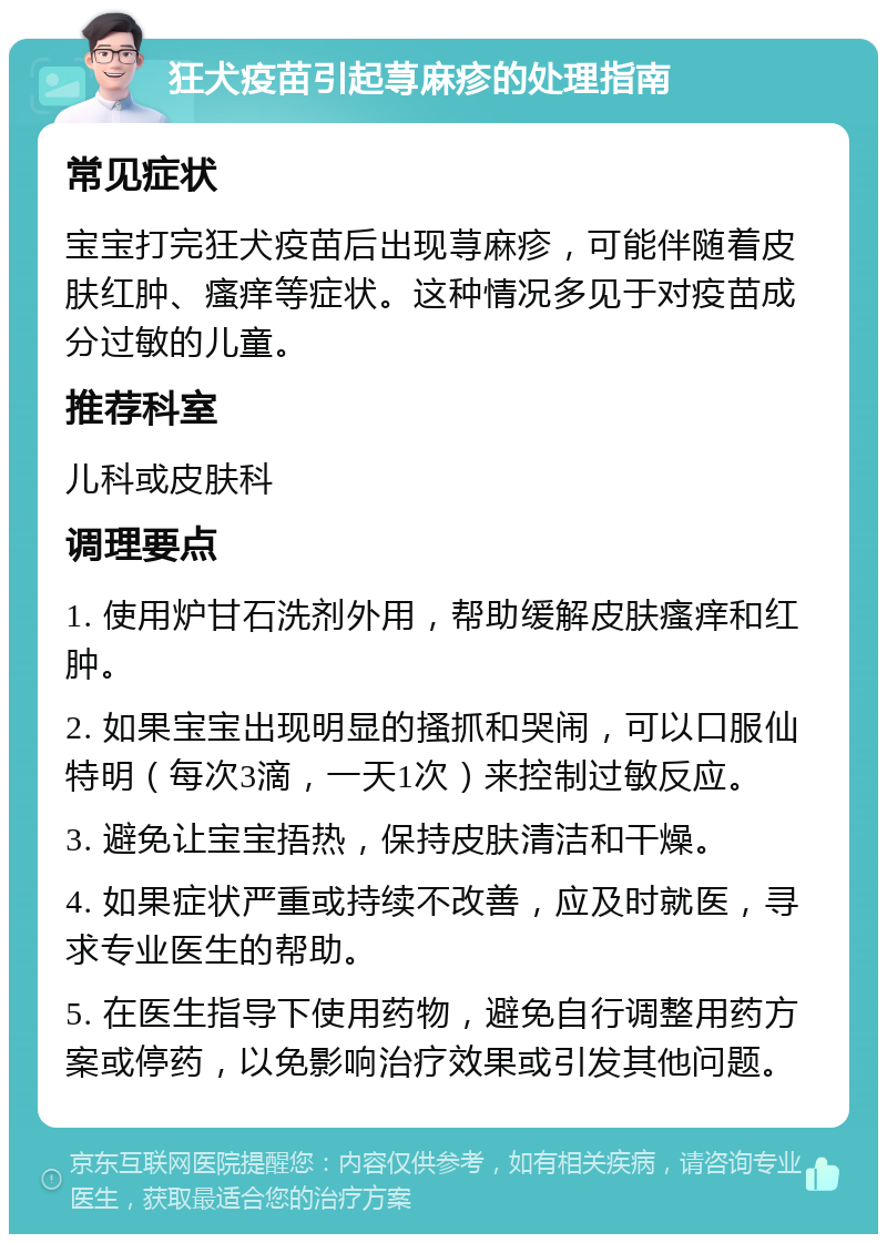 狂犬疫苗引起荨麻疹的处理指南 常见症状 宝宝打完狂犬疫苗后出现荨麻疹，可能伴随着皮肤红肿、瘙痒等症状。这种情况多见于对疫苗成分过敏的儿童。 推荐科室 儿科或皮肤科 调理要点 1. 使用炉甘石洗剂外用，帮助缓解皮肤瘙痒和红肿。 2. 如果宝宝出现明显的搔抓和哭闹，可以口服仙特明（每次3滴，一天1次）来控制过敏反应。 3. 避免让宝宝捂热，保持皮肤清洁和干燥。 4. 如果症状严重或持续不改善，应及时就医，寻求专业医生的帮助。 5. 在医生指导下使用药物，避免自行调整用药方案或停药，以免影响治疗效果或引发其他问题。