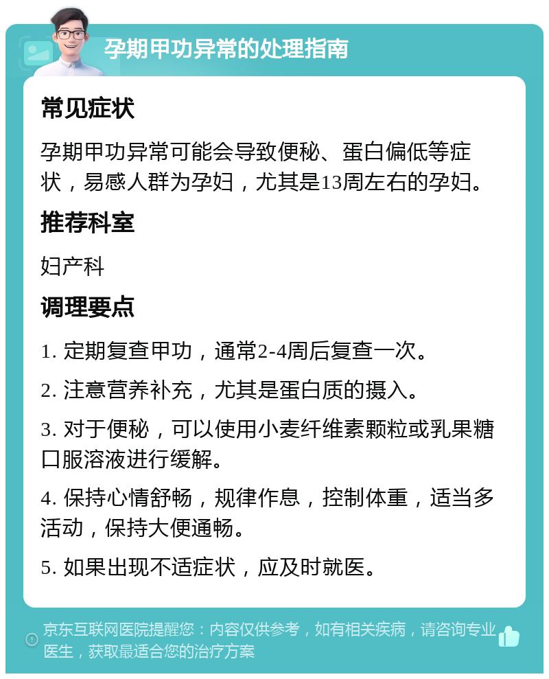 孕期甲功异常的处理指南 常见症状 孕期甲功异常可能会导致便秘、蛋白偏低等症状，易感人群为孕妇，尤其是13周左右的孕妇。 推荐科室 妇产科 调理要点 1. 定期复查甲功，通常2-4周后复查一次。 2. 注意营养补充，尤其是蛋白质的摄入。 3. 对于便秘，可以使用小麦纤维素颗粒或乳果糖口服溶液进行缓解。 4. 保持心情舒畅，规律作息，控制体重，适当多活动，保持大便通畅。 5. 如果出现不适症状，应及时就医。