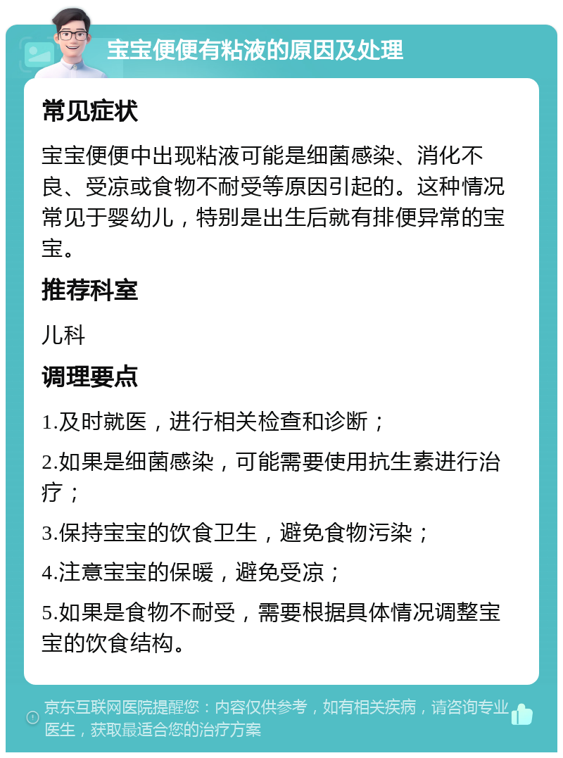 宝宝便便有粘液的原因及处理 常见症状 宝宝便便中出现粘液可能是细菌感染、消化不良、受凉或食物不耐受等原因引起的。这种情况常见于婴幼儿，特别是出生后就有排便异常的宝宝。 推荐科室 儿科 调理要点 1.及时就医，进行相关检查和诊断； 2.如果是细菌感染，可能需要使用抗生素进行治疗； 3.保持宝宝的饮食卫生，避免食物污染； 4.注意宝宝的保暖，避免受凉； 5.如果是食物不耐受，需要根据具体情况调整宝宝的饮食结构。