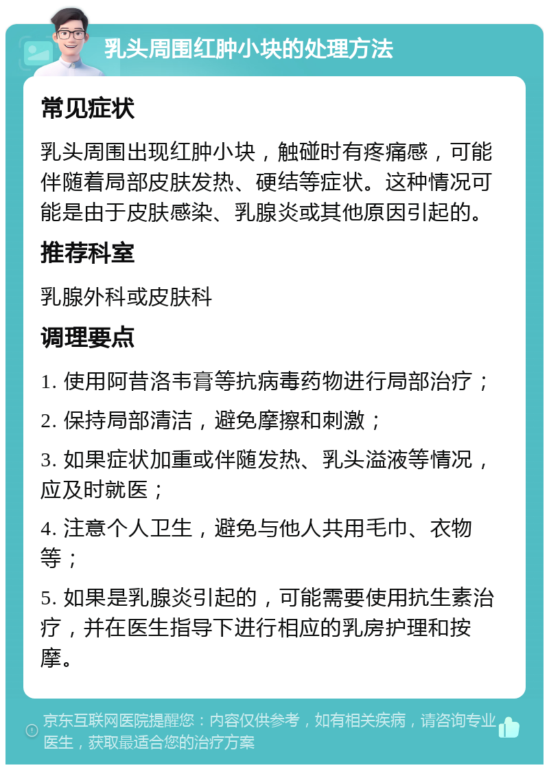 乳头周围红肿小块的处理方法 常见症状 乳头周围出现红肿小块，触碰时有疼痛感，可能伴随着局部皮肤发热、硬结等症状。这种情况可能是由于皮肤感染、乳腺炎或其他原因引起的。 推荐科室 乳腺外科或皮肤科 调理要点 1. 使用阿昔洛韦膏等抗病毒药物进行局部治疗； 2. 保持局部清洁，避免摩擦和刺激； 3. 如果症状加重或伴随发热、乳头溢液等情况，应及时就医； 4. 注意个人卫生，避免与他人共用毛巾、衣物等； 5. 如果是乳腺炎引起的，可能需要使用抗生素治疗，并在医生指导下进行相应的乳房护理和按摩。