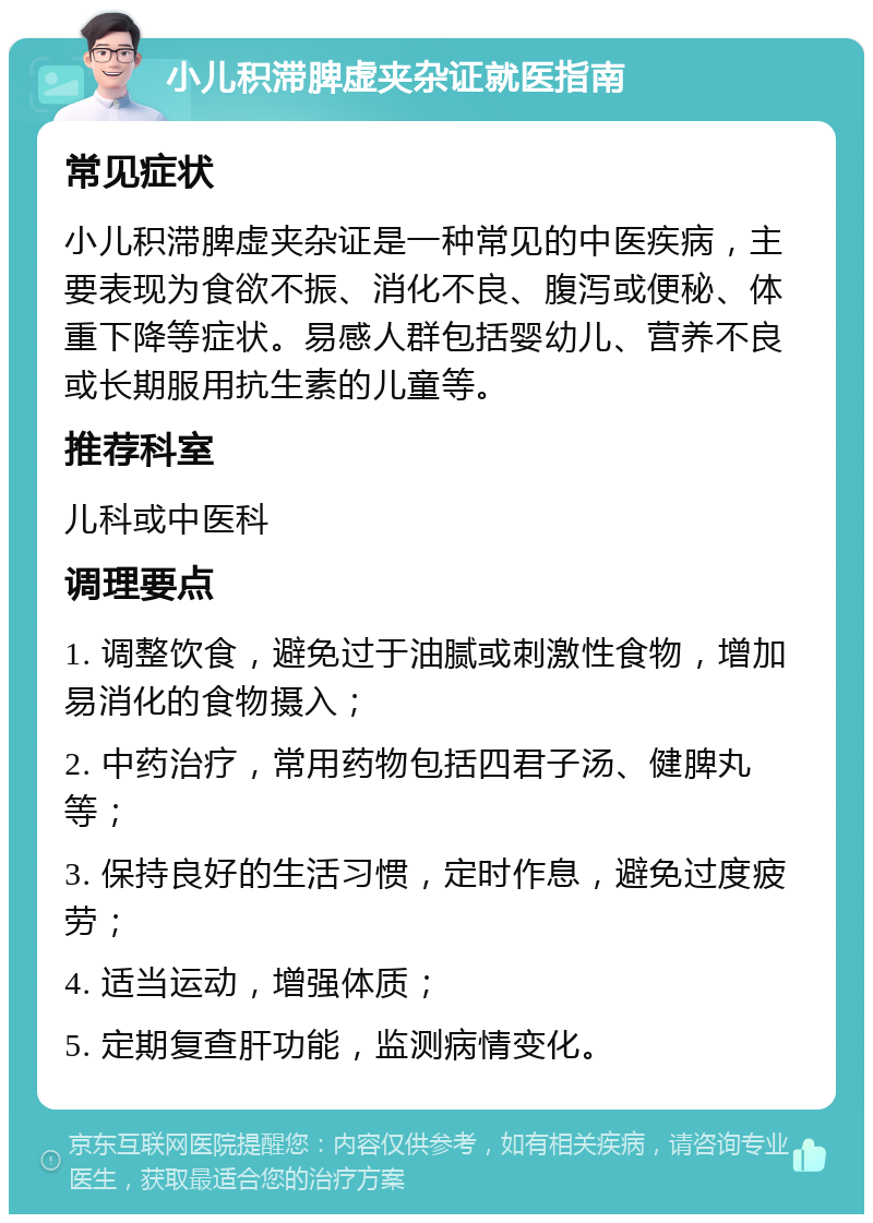 小儿积滞脾虚夹杂证就医指南 常见症状 小儿积滞脾虚夹杂证是一种常见的中医疾病，主要表现为食欲不振、消化不良、腹泻或便秘、体重下降等症状。易感人群包括婴幼儿、营养不良或长期服用抗生素的儿童等。 推荐科室 儿科或中医科 调理要点 1. 调整饮食，避免过于油腻或刺激性食物，增加易消化的食物摄入； 2. 中药治疗，常用药物包括四君子汤、健脾丸等； 3. 保持良好的生活习惯，定时作息，避免过度疲劳； 4. 适当运动，增强体质； 5. 定期复查肝功能，监测病情变化。