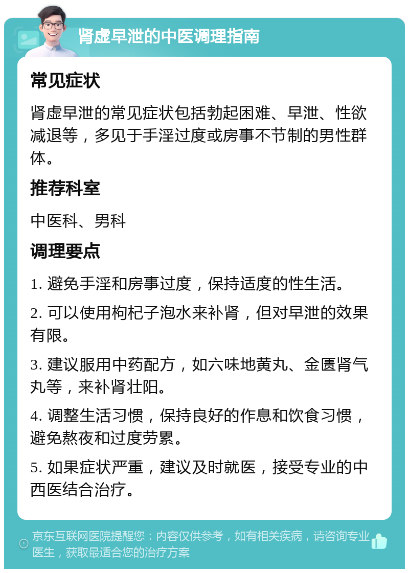 肾虚早泄的中医调理指南 常见症状 肾虚早泄的常见症状包括勃起困难、早泄、性欲减退等，多见于手淫过度或房事不节制的男性群体。 推荐科室 中医科、男科 调理要点 1. 避免手淫和房事过度，保持适度的性生活。 2. 可以使用枸杞子泡水来补肾，但对早泄的效果有限。 3. 建议服用中药配方，如六味地黄丸、金匮肾气丸等，来补肾壮阳。 4. 调整生活习惯，保持良好的作息和饮食习惯，避免熬夜和过度劳累。 5. 如果症状严重，建议及时就医，接受专业的中西医结合治疗。