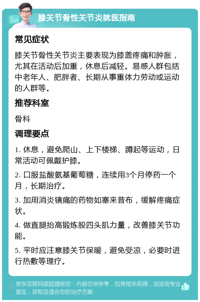 膝关节骨性关节炎就医指南 常见症状 膝关节骨性关节炎主要表现为膝盖疼痛和肿胀，尤其在活动后加重，休息后减轻。易感人群包括中老年人、肥胖者、长期从事重体力劳动或运动的人群等。 推荐科室 骨科 调理要点 1. 休息，避免爬山、上下楼梯、蹲起等运动，日常活动可佩戴护膝。 2. 口服盐酸氨基葡萄糖，连续用3个月停药一个月，长期治疗。 3. 加用消炎镇痛的药物如塞来昔布，缓解疼痛症状。 4. 做直腿抬高锻炼股四头肌力量，改善膝关节功能。 5. 平时应注意膝关节保暖，避免受凉，必要时进行热敷等理疗。