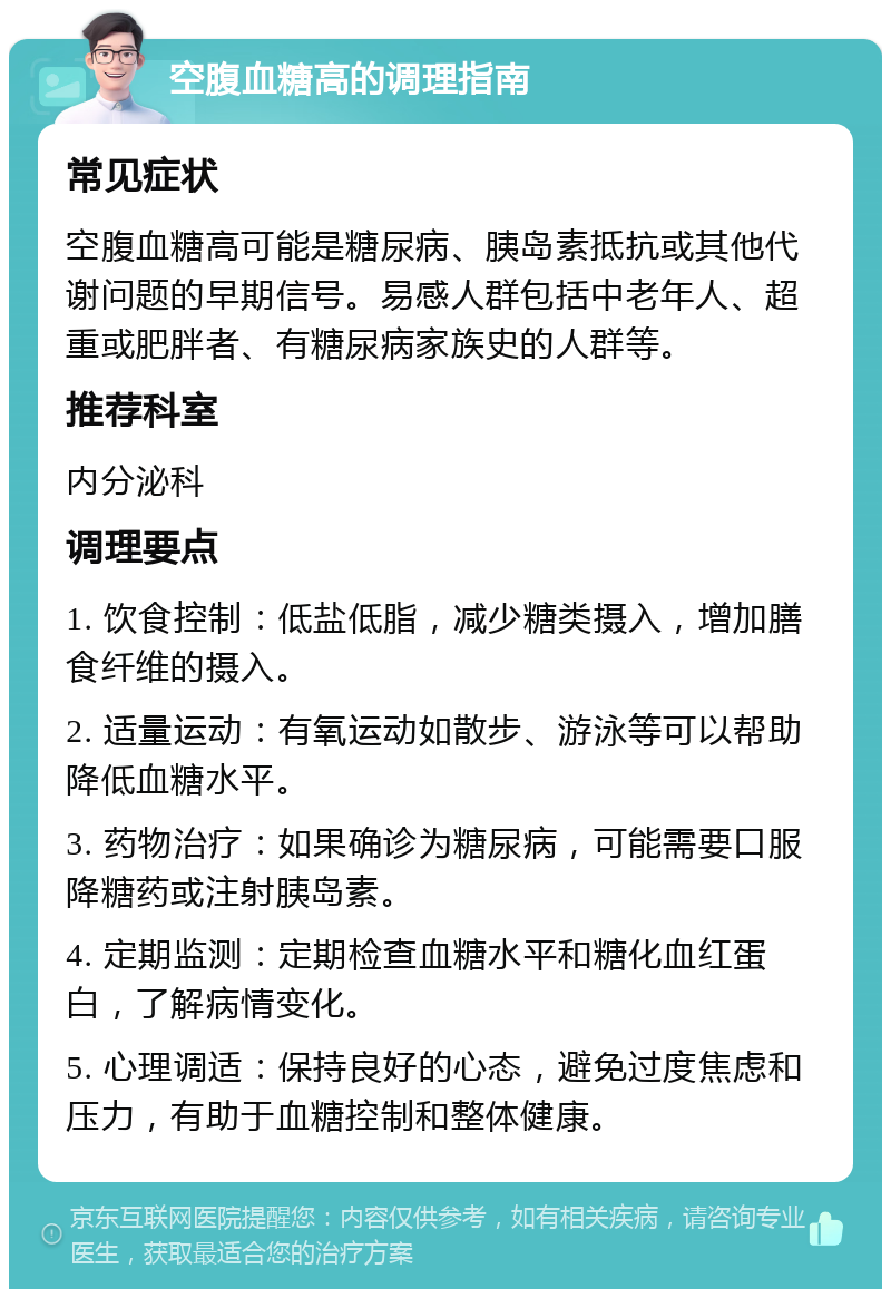 空腹血糖高的调理指南 常见症状 空腹血糖高可能是糖尿病、胰岛素抵抗或其他代谢问题的早期信号。易感人群包括中老年人、超重或肥胖者、有糖尿病家族史的人群等。 推荐科室 内分泌科 调理要点 1. 饮食控制：低盐低脂，减少糖类摄入，增加膳食纤维的摄入。 2. 适量运动：有氧运动如散步、游泳等可以帮助降低血糖水平。 3. 药物治疗：如果确诊为糖尿病，可能需要口服降糖药或注射胰岛素。 4. 定期监测：定期检查血糖水平和糖化血红蛋白，了解病情变化。 5. 心理调适：保持良好的心态，避免过度焦虑和压力，有助于血糖控制和整体健康。