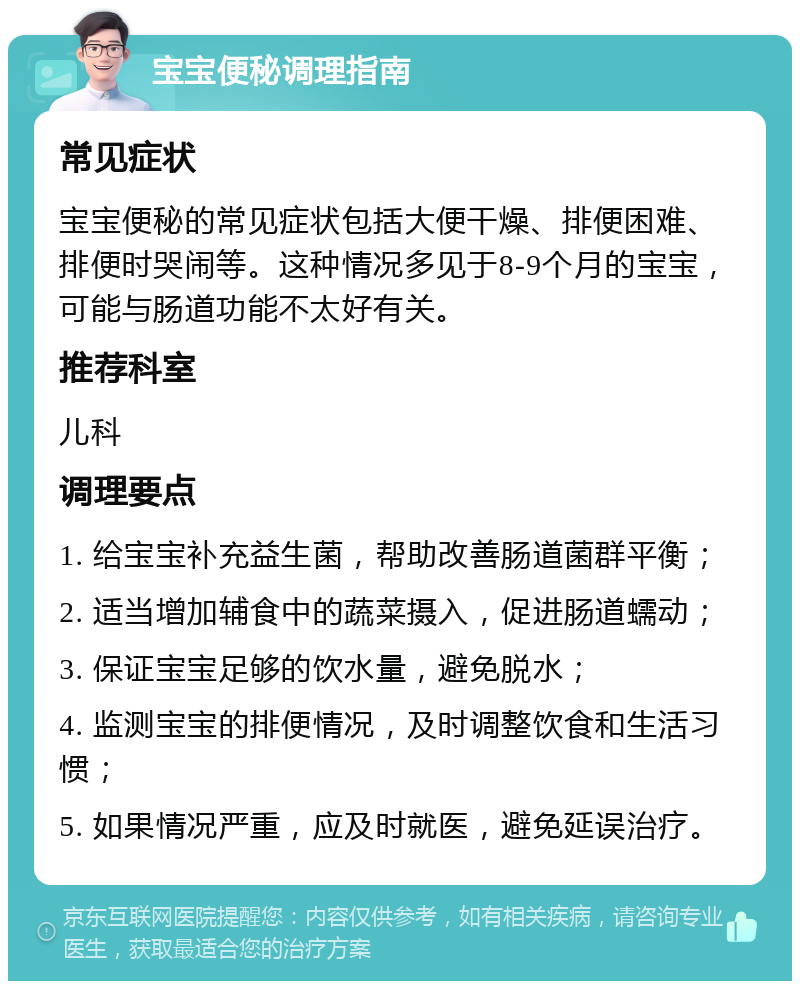 宝宝便秘调理指南 常见症状 宝宝便秘的常见症状包括大便干燥、排便困难、排便时哭闹等。这种情况多见于8-9个月的宝宝，可能与肠道功能不太好有关。 推荐科室 儿科 调理要点 1. 给宝宝补充益生菌，帮助改善肠道菌群平衡； 2. 适当增加辅食中的蔬菜摄入，促进肠道蠕动； 3. 保证宝宝足够的饮水量，避免脱水； 4. 监测宝宝的排便情况，及时调整饮食和生活习惯； 5. 如果情况严重，应及时就医，避免延误治疗。