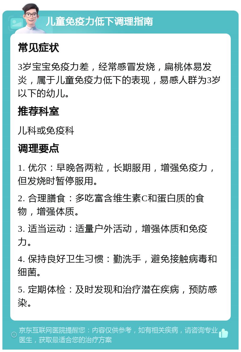 儿童免疫力低下调理指南 常见症状 3岁宝宝免疫力差，经常感冒发烧，扁桃体易发炎，属于儿童免疫力低下的表现，易感人群为3岁以下的幼儿。 推荐科室 儿科或免疫科 调理要点 1. 优尔：早晚各两粒，长期服用，增强免疫力，但发烧时暂停服用。 2. 合理膳食：多吃富含维生素C和蛋白质的食物，增强体质。 3. 适当运动：适量户外活动，增强体质和免疫力。 4. 保持良好卫生习惯：勤洗手，避免接触病毒和细菌。 5. 定期体检：及时发现和治疗潜在疾病，预防感染。