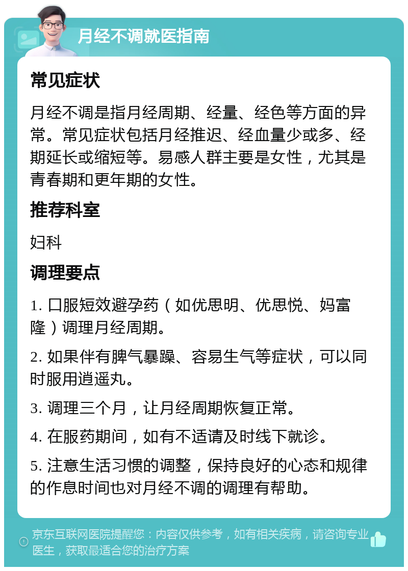 月经不调就医指南 常见症状 月经不调是指月经周期、经量、经色等方面的异常。常见症状包括月经推迟、经血量少或多、经期延长或缩短等。易感人群主要是女性，尤其是青春期和更年期的女性。 推荐科室 妇科 调理要点 1. 口服短效避孕药（如优思明、优思悦、妈富隆）调理月经周期。 2. 如果伴有脾气暴躁、容易生气等症状，可以同时服用逍遥丸。 3. 调理三个月，让月经周期恢复正常。 4. 在服药期间，如有不适请及时线下就诊。 5. 注意生活习惯的调整，保持良好的心态和规律的作息时间也对月经不调的调理有帮助。