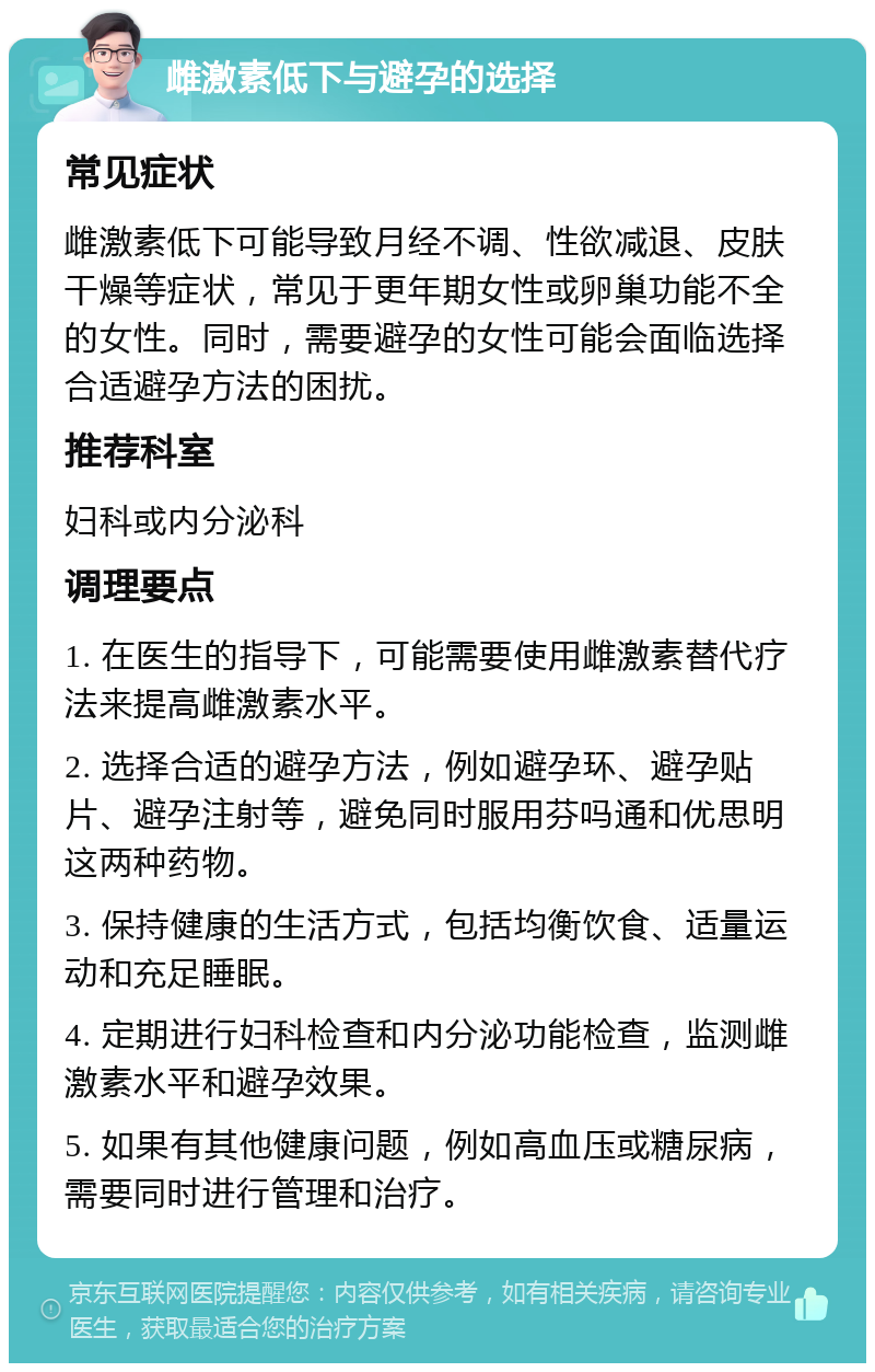 雌激素低下与避孕的选择 常见症状 雌激素低下可能导致月经不调、性欲减退、皮肤干燥等症状，常见于更年期女性或卵巢功能不全的女性。同时，需要避孕的女性可能会面临选择合适避孕方法的困扰。 推荐科室 妇科或内分泌科 调理要点 1. 在医生的指导下，可能需要使用雌激素替代疗法来提高雌激素水平。 2. 选择合适的避孕方法，例如避孕环、避孕贴片、避孕注射等，避免同时服用芬吗通和优思明这两种药物。 3. 保持健康的生活方式，包括均衡饮食、适量运动和充足睡眠。 4. 定期进行妇科检查和内分泌功能检查，监测雌激素水平和避孕效果。 5. 如果有其他健康问题，例如高血压或糖尿病，需要同时进行管理和治疗。