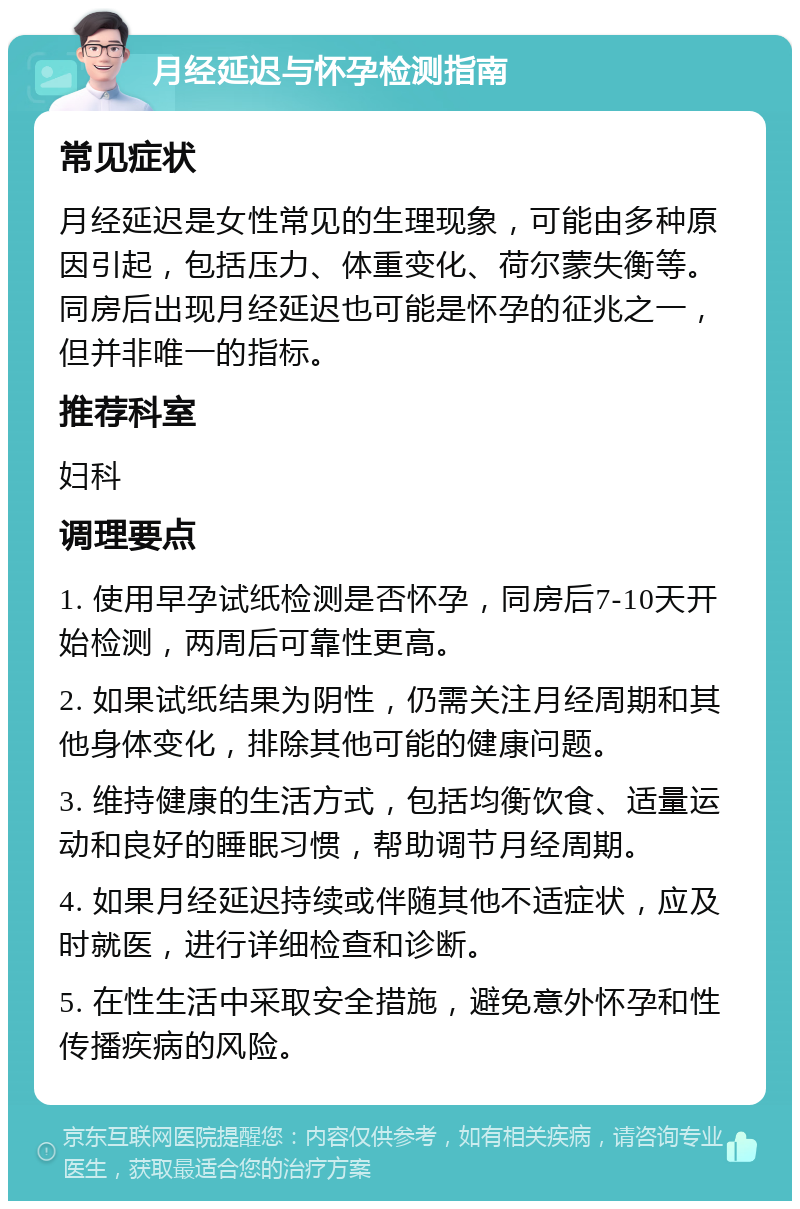 月经延迟与怀孕检测指南 常见症状 月经延迟是女性常见的生理现象，可能由多种原因引起，包括压力、体重变化、荷尔蒙失衡等。同房后出现月经延迟也可能是怀孕的征兆之一，但并非唯一的指标。 推荐科室 妇科 调理要点 1. 使用早孕试纸检测是否怀孕，同房后7-10天开始检测，两周后可靠性更高。 2. 如果试纸结果为阴性，仍需关注月经周期和其他身体变化，排除其他可能的健康问题。 3. 维持健康的生活方式，包括均衡饮食、适量运动和良好的睡眠习惯，帮助调节月经周期。 4. 如果月经延迟持续或伴随其他不适症状，应及时就医，进行详细检查和诊断。 5. 在性生活中采取安全措施，避免意外怀孕和性传播疾病的风险。