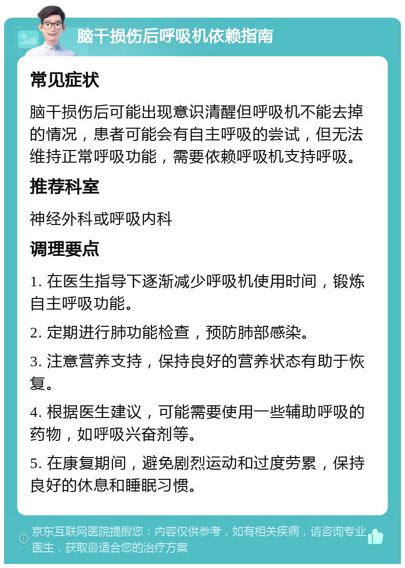 脑干损伤后呼吸机依赖指南 常见症状 脑干损伤后可能出现意识清醒但呼吸机不能去掉的情况，患者可能会有自主呼吸的尝试，但无法维持正常呼吸功能，需要依赖呼吸机支持呼吸。 推荐科室 神经外科或呼吸内科 调理要点 1. 在医生指导下逐渐减少呼吸机使用时间，锻炼自主呼吸功能。 2. 定期进行肺功能检查，预防肺部感染。 3. 注意营养支持，保持良好的营养状态有助于恢复。 4. 根据医生建议，可能需要使用一些辅助呼吸的药物，如呼吸兴奋剂等。 5. 在康复期间，避免剧烈运动和过度劳累，保持良好的休息和睡眠习惯。