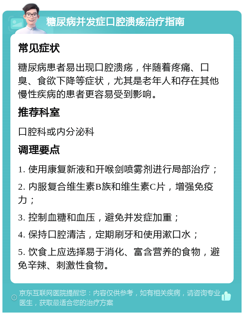 糖尿病并发症口腔溃疡治疗指南 常见症状 糖尿病患者易出现口腔溃疡，伴随着疼痛、口臭、食欲下降等症状，尤其是老年人和存在其他慢性疾病的患者更容易受到影响。 推荐科室 口腔科或内分泌科 调理要点 1. 使用康复新液和开喉剑喷雾剂进行局部治疗； 2. 内服复合维生素B族和维生素C片，增强免疫力； 3. 控制血糖和血压，避免并发症加重； 4. 保持口腔清洁，定期刷牙和使用漱口水； 5. 饮食上应选择易于消化、富含营养的食物，避免辛辣、刺激性食物。