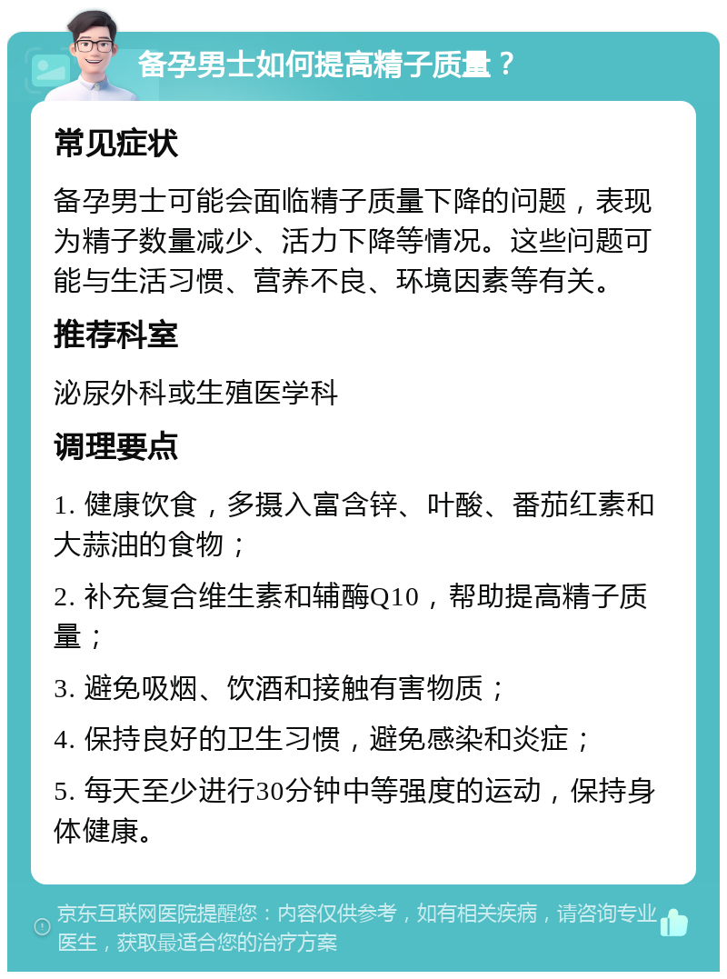 备孕男士如何提高精子质量？ 常见症状 备孕男士可能会面临精子质量下降的问题，表现为精子数量减少、活力下降等情况。这些问题可能与生活习惯、营养不良、环境因素等有关。 推荐科室 泌尿外科或生殖医学科 调理要点 1. 健康饮食，多摄入富含锌、叶酸、番茄红素和大蒜油的食物； 2. 补充复合维生素和辅酶Q10，帮助提高精子质量； 3. 避免吸烟、饮酒和接触有害物质； 4. 保持良好的卫生习惯，避免感染和炎症； 5. 每天至少进行30分钟中等强度的运动，保持身体健康。