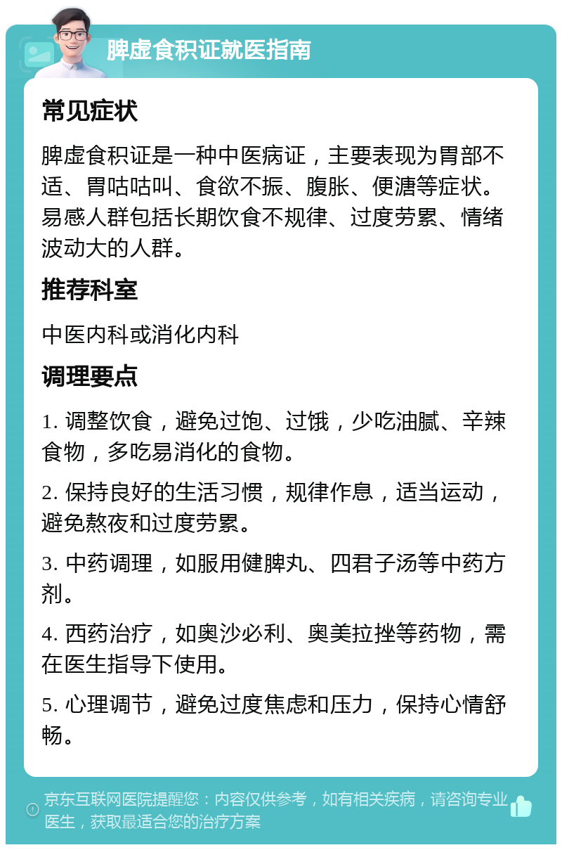 脾虚食积证就医指南 常见症状 脾虚食积证是一种中医病证，主要表现为胃部不适、胃咕咕叫、食欲不振、腹胀、便溏等症状。易感人群包括长期饮食不规律、过度劳累、情绪波动大的人群。 推荐科室 中医内科或消化内科 调理要点 1. 调整饮食，避免过饱、过饿，少吃油腻、辛辣食物，多吃易消化的食物。 2. 保持良好的生活习惯，规律作息，适当运动，避免熬夜和过度劳累。 3. 中药调理，如服用健脾丸、四君子汤等中药方剂。 4. 西药治疗，如奥沙必利、奥美拉挫等药物，需在医生指导下使用。 5. 心理调节，避免过度焦虑和压力，保持心情舒畅。