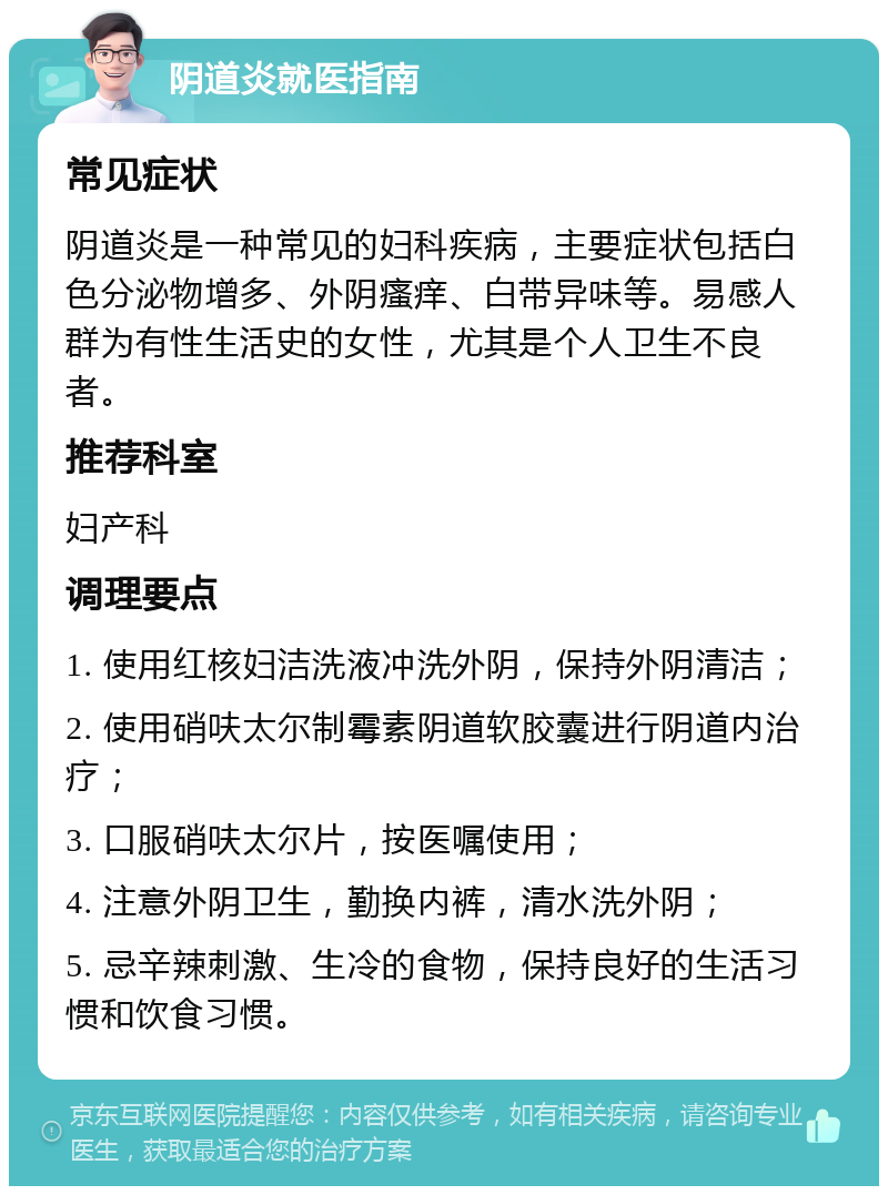 阴道炎就医指南 常见症状 阴道炎是一种常见的妇科疾病，主要症状包括白色分泌物增多、外阴瘙痒、白带异味等。易感人群为有性生活史的女性，尤其是个人卫生不良者。 推荐科室 妇产科 调理要点 1. 使用红核妇洁洗液冲洗外阴，保持外阴清洁； 2. 使用硝呋太尔制霉素阴道软胶囊进行阴道内治疗； 3. 口服硝呋太尔片，按医嘱使用； 4. 注意外阴卫生，勤换内裤，清水洗外阴； 5. 忌辛辣刺激、生冷的食物，保持良好的生活习惯和饮食习惯。