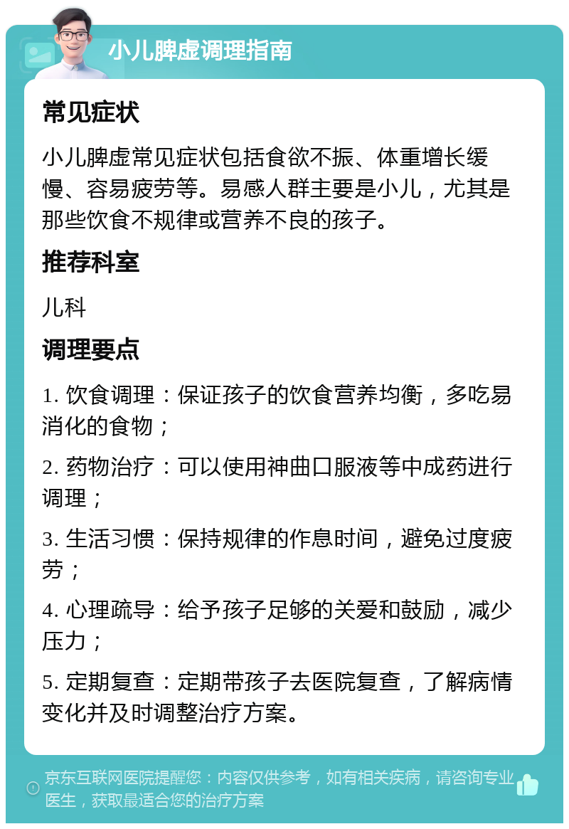 小儿脾虚调理指南 常见症状 小儿脾虚常见症状包括食欲不振、体重增长缓慢、容易疲劳等。易感人群主要是小儿，尤其是那些饮食不规律或营养不良的孩子。 推荐科室 儿科 调理要点 1. 饮食调理：保证孩子的饮食营养均衡，多吃易消化的食物； 2. 药物治疗：可以使用神曲口服液等中成药进行调理； 3. 生活习惯：保持规律的作息时间，避免过度疲劳； 4. 心理疏导：给予孩子足够的关爱和鼓励，减少压力； 5. 定期复查：定期带孩子去医院复查，了解病情变化并及时调整治疗方案。