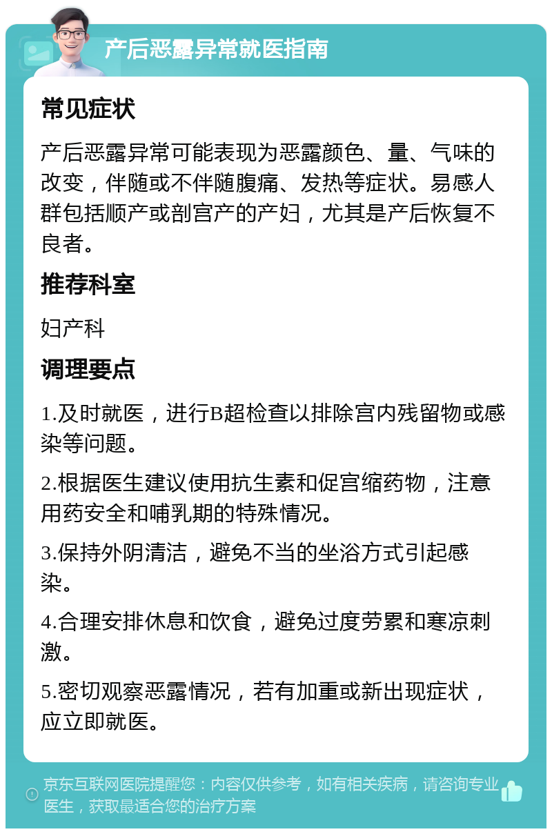 产后恶露异常就医指南 常见症状 产后恶露异常可能表现为恶露颜色、量、气味的改变，伴随或不伴随腹痛、发热等症状。易感人群包括顺产或剖宫产的产妇，尤其是产后恢复不良者。 推荐科室 妇产科 调理要点 1.及时就医，进行B超检查以排除宫内残留物或感染等问题。 2.根据医生建议使用抗生素和促宫缩药物，注意用药安全和哺乳期的特殊情况。 3.保持外阴清洁，避免不当的坐浴方式引起感染。 4.合理安排休息和饮食，避免过度劳累和寒凉刺激。 5.密切观察恶露情况，若有加重或新出现症状，应立即就医。