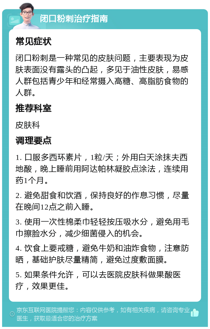 闭口粉刺治疗指南 常见症状 闭口粉刺是一种常见的皮肤问题，主要表现为皮肤表面没有露头的凸起，多见于油性皮肤，易感人群包括青少年和经常摄入高糖、高脂肪食物的人群。 推荐科室 皮肤科 调理要点 1. 口服多西环素片，1粒/天；外用白天涂抹夫西地酸，晚上睡前用阿达帕林凝胶点涂法，连续用药1个月。 2. 避免甜食和饮酒，保持良好的作息习惯，尽量在晚间12点之前入睡。 3. 使用一次性棉柔巾轻轻按压吸水分，避免用毛巾擦脸水分，减少细菌侵入的机会。 4. 饮食上要戒糖，避免牛奶和油炸食物，注意防晒，基础护肤尽量精简，避免过度敷面膜。 5. 如果条件允许，可以去医院皮肤科做果酸医疗，效果更佳。