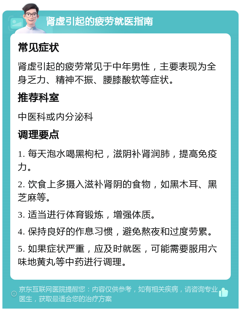 肾虚引起的疲劳就医指南 常见症状 肾虚引起的疲劳常见于中年男性，主要表现为全身乏力、精神不振、腰膝酸软等症状。 推荐科室 中医科或内分泌科 调理要点 1. 每天泡水喝黑枸杞，滋阴补肾润肺，提高免疫力。 2. 饮食上多摄入滋补肾阴的食物，如黑木耳、黑芝麻等。 3. 适当进行体育锻炼，增强体质。 4. 保持良好的作息习惯，避免熬夜和过度劳累。 5. 如果症状严重，应及时就医，可能需要服用六味地黄丸等中药进行调理。