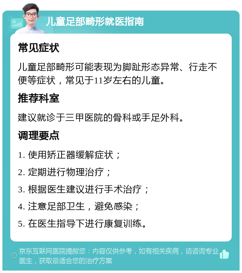 儿童足部畸形就医指南 常见症状 儿童足部畸形可能表现为脚趾形态异常、行走不便等症状，常见于11岁左右的儿童。 推荐科室 建议就诊于三甲医院的骨科或手足外科。 调理要点 1. 使用矫正器缓解症状； 2. 定期进行物理治疗； 3. 根据医生建议进行手术治疗； 4. 注意足部卫生，避免感染； 5. 在医生指导下进行康复训练。