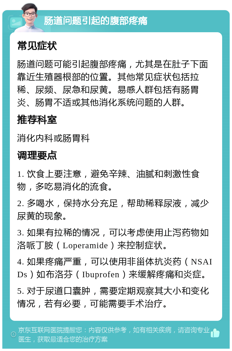 肠道问题引起的腹部疼痛 常见症状 肠道问题可能引起腹部疼痛，尤其是在肚子下面靠近生殖器根部的位置。其他常见症状包括拉稀、尿频、尿急和尿黄。易感人群包括有肠胃炎、肠胃不适或其他消化系统问题的人群。 推荐科室 消化内科或肠胃科 调理要点 1. 饮食上要注意，避免辛辣、油腻和刺激性食物，多吃易消化的流食。 2. 多喝水，保持水分充足，帮助稀释尿液，减少尿黄的现象。 3. 如果有拉稀的情况，可以考虑使用止泻药物如洛哌丁胺（Loperamide）来控制症状。 4. 如果疼痛严重，可以使用非甾体抗炎药（NSAIDs）如布洛芬（Ibuprofen）来缓解疼痛和炎症。 5. 对于尿道口囊肿，需要定期观察其大小和变化情况，若有必要，可能需要手术治疗。