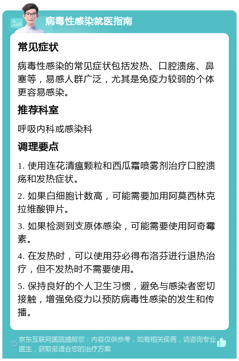 病毒性感染就医指南 常见症状 病毒性感染的常见症状包括发热、口腔溃疡、鼻塞等，易感人群广泛，尤其是免疫力较弱的个体更容易感染。 推荐科室 呼吸内科或感染科 调理要点 1. 使用连花清瘟颗粒和西瓜霜喷雾剂治疗口腔溃疡和发热症状。 2. 如果白细胞计数高，可能需要加用阿莫西林克拉维酸钾片。 3. 如果检测到支原体感染，可能需要使用阿奇霉素。 4. 在发热时，可以使用芬必得布洛芬进行退热治疗，但不发热时不需要使用。 5. 保持良好的个人卫生习惯，避免与感染者密切接触，增强免疫力以预防病毒性感染的发生和传播。