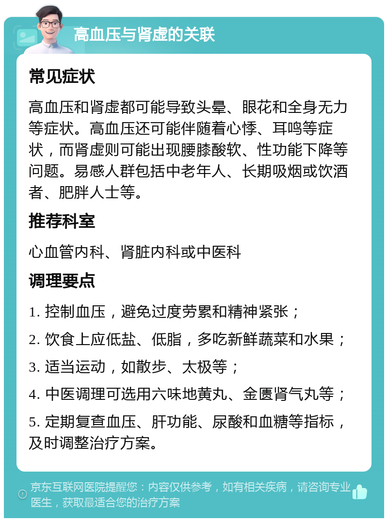 高血压与肾虚的关联 常见症状 高血压和肾虚都可能导致头晕、眼花和全身无力等症状。高血压还可能伴随着心悸、耳鸣等症状，而肾虚则可能出现腰膝酸软、性功能下降等问题。易感人群包括中老年人、长期吸烟或饮酒者、肥胖人士等。 推荐科室 心血管内科、肾脏内科或中医科 调理要点 1. 控制血压，避免过度劳累和精神紧张； 2. 饮食上应低盐、低脂，多吃新鲜蔬菜和水果； 3. 适当运动，如散步、太极等； 4. 中医调理可选用六味地黄丸、金匮肾气丸等； 5. 定期复查血压、肝功能、尿酸和血糖等指标，及时调整治疗方案。