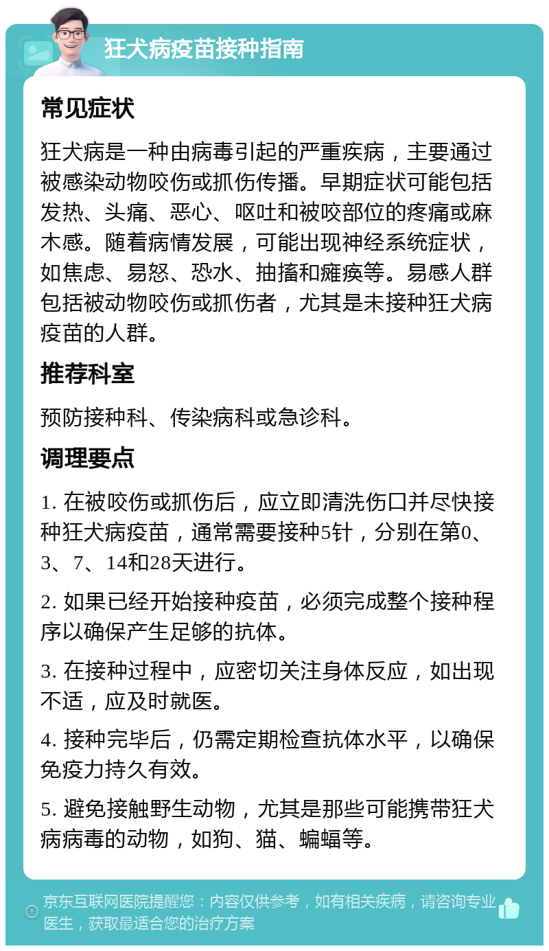 狂犬病疫苗接种指南 常见症状 狂犬病是一种由病毒引起的严重疾病，主要通过被感染动物咬伤或抓伤传播。早期症状可能包括发热、头痛、恶心、呕吐和被咬部位的疼痛或麻木感。随着病情发展，可能出现神经系统症状，如焦虑、易怒、恐水、抽搐和瘫痪等。易感人群包括被动物咬伤或抓伤者，尤其是未接种狂犬病疫苗的人群。 推荐科室 预防接种科、传染病科或急诊科。 调理要点 1. 在被咬伤或抓伤后，应立即清洗伤口并尽快接种狂犬病疫苗，通常需要接种5针，分别在第0、3、7、14和28天进行。 2. 如果已经开始接种疫苗，必须完成整个接种程序以确保产生足够的抗体。 3. 在接种过程中，应密切关注身体反应，如出现不适，应及时就医。 4. 接种完毕后，仍需定期检查抗体水平，以确保免疫力持久有效。 5. 避免接触野生动物，尤其是那些可能携带狂犬病病毒的动物，如狗、猫、蝙蝠等。