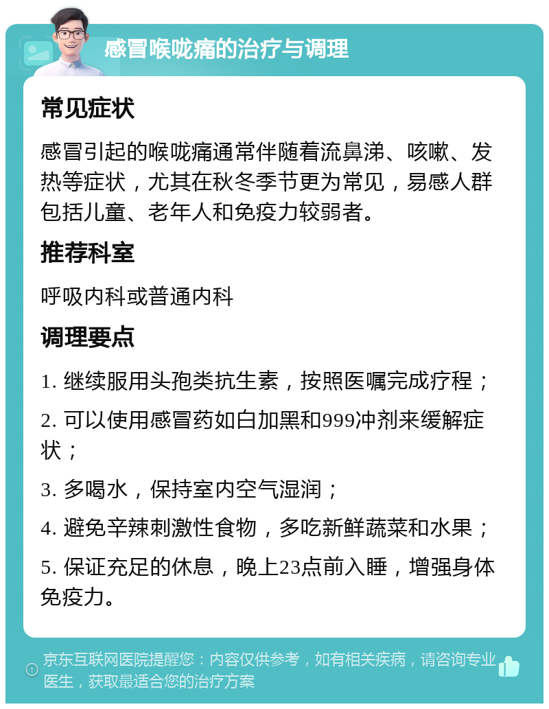 感冒喉咙痛的治疗与调理 常见症状 感冒引起的喉咙痛通常伴随着流鼻涕、咳嗽、发热等症状，尤其在秋冬季节更为常见，易感人群包括儿童、老年人和免疫力较弱者。 推荐科室 呼吸内科或普通内科 调理要点 1. 继续服用头孢类抗生素，按照医嘱完成疗程； 2. 可以使用感冒药如白加黑和999冲剂来缓解症状； 3. 多喝水，保持室内空气湿润； 4. 避免辛辣刺激性食物，多吃新鲜蔬菜和水果； 5. 保证充足的休息，晚上23点前入睡，增强身体免疫力。