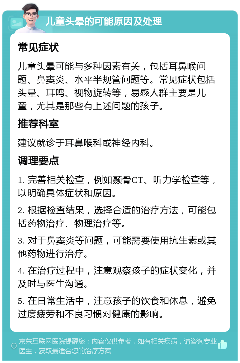 儿童头晕的可能原因及处理 常见症状 儿童头晕可能与多种因素有关，包括耳鼻喉问题、鼻窦炎、水平半规管问题等。常见症状包括头晕、耳鸣、视物旋转等，易感人群主要是儿童，尤其是那些有上述问题的孩子。 推荐科室 建议就诊于耳鼻喉科或神经内科。 调理要点 1. 完善相关检查，例如颞骨CT、听力学检查等，以明确具体症状和原因。 2. 根据检查结果，选择合适的治疗方法，可能包括药物治疗、物理治疗等。 3. 对于鼻窦炎等问题，可能需要使用抗生素或其他药物进行治疗。 4. 在治疗过程中，注意观察孩子的症状变化，并及时与医生沟通。 5. 在日常生活中，注意孩子的饮食和休息，避免过度疲劳和不良习惯对健康的影响。