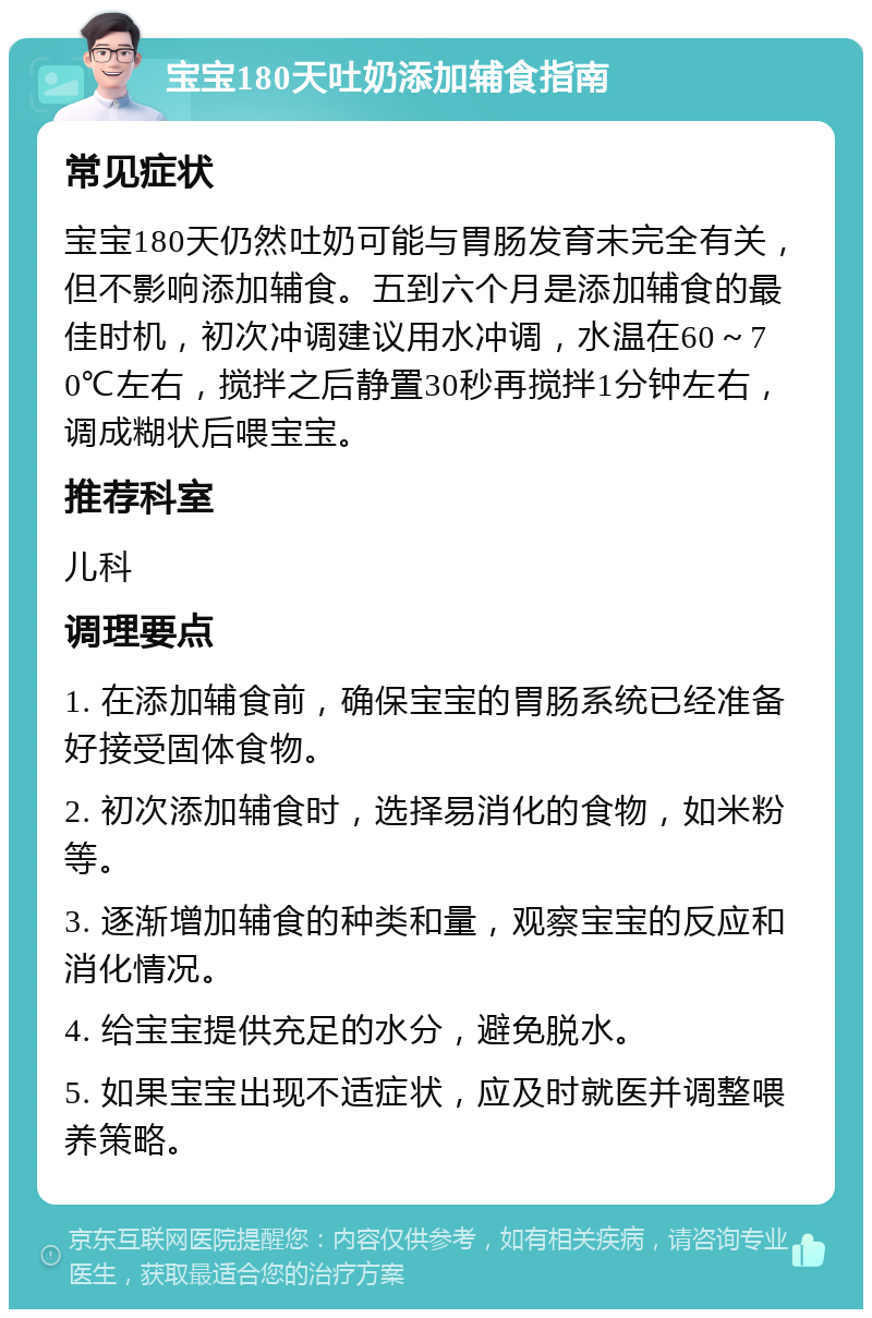 宝宝180天吐奶添加辅食指南 常见症状 宝宝180天仍然吐奶可能与胃肠发育未完全有关，但不影响添加辅食。五到六个月是添加辅食的最佳时机，初次冲调建议用水冲调，水温在60～70℃左右，搅拌之后静置30秒再搅拌1分钟左右，调成糊状后喂宝宝。 推荐科室 儿科 调理要点 1. 在添加辅食前，确保宝宝的胃肠系统已经准备好接受固体食物。 2. 初次添加辅食时，选择易消化的食物，如米粉等。 3. 逐渐增加辅食的种类和量，观察宝宝的反应和消化情况。 4. 给宝宝提供充足的水分，避免脱水。 5. 如果宝宝出现不适症状，应及时就医并调整喂养策略。