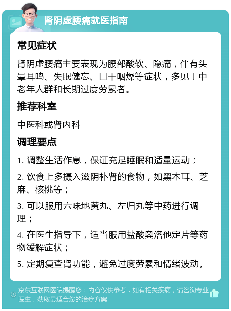 肾阴虚腰痛就医指南 常见症状 肾阴虚腰痛主要表现为腰部酸软、隐痛，伴有头晕耳鸣、失眠健忘、口干咽燥等症状，多见于中老年人群和长期过度劳累者。 推荐科室 中医科或肾内科 调理要点 1. 调整生活作息，保证充足睡眠和适量运动； 2. 饮食上多摄入滋阴补肾的食物，如黑木耳、芝麻、核桃等； 3. 可以服用六味地黄丸、左归丸等中药进行调理； 4. 在医生指导下，适当服用盐酸奥洛他定片等药物缓解症状； 5. 定期复查肾功能，避免过度劳累和情绪波动。