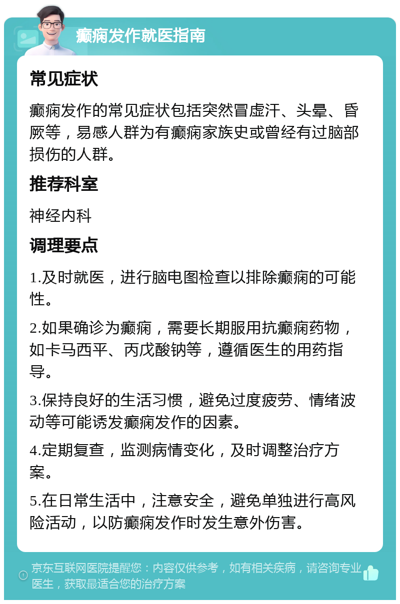 癫痫发作就医指南 常见症状 癫痫发作的常见症状包括突然冒虚汗、头晕、昏厥等，易感人群为有癫痫家族史或曾经有过脑部损伤的人群。 推荐科室 神经内科 调理要点 1.及时就医，进行脑电图检查以排除癫痫的可能性。 2.如果确诊为癫痫，需要长期服用抗癫痫药物，如卡马西平、丙戊酸钠等，遵循医生的用药指导。 3.保持良好的生活习惯，避免过度疲劳、情绪波动等可能诱发癫痫发作的因素。 4.定期复查，监测病情变化，及时调整治疗方案。 5.在日常生活中，注意安全，避免单独进行高风险活动，以防癫痫发作时发生意外伤害。