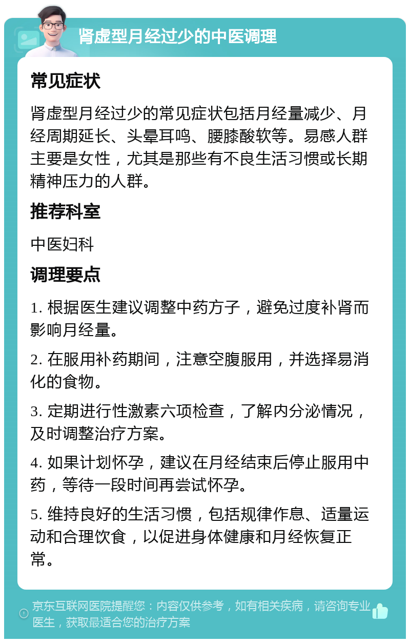 肾虚型月经过少的中医调理 常见症状 肾虚型月经过少的常见症状包括月经量减少、月经周期延长、头晕耳鸣、腰膝酸软等。易感人群主要是女性，尤其是那些有不良生活习惯或长期精神压力的人群。 推荐科室 中医妇科 调理要点 1. 根据医生建议调整中药方子，避免过度补肾而影响月经量。 2. 在服用补药期间，注意空腹服用，并选择易消化的食物。 3. 定期进行性激素六项检查，了解内分泌情况，及时调整治疗方案。 4. 如果计划怀孕，建议在月经结束后停止服用中药，等待一段时间再尝试怀孕。 5. 维持良好的生活习惯，包括规律作息、适量运动和合理饮食，以促进身体健康和月经恢复正常。