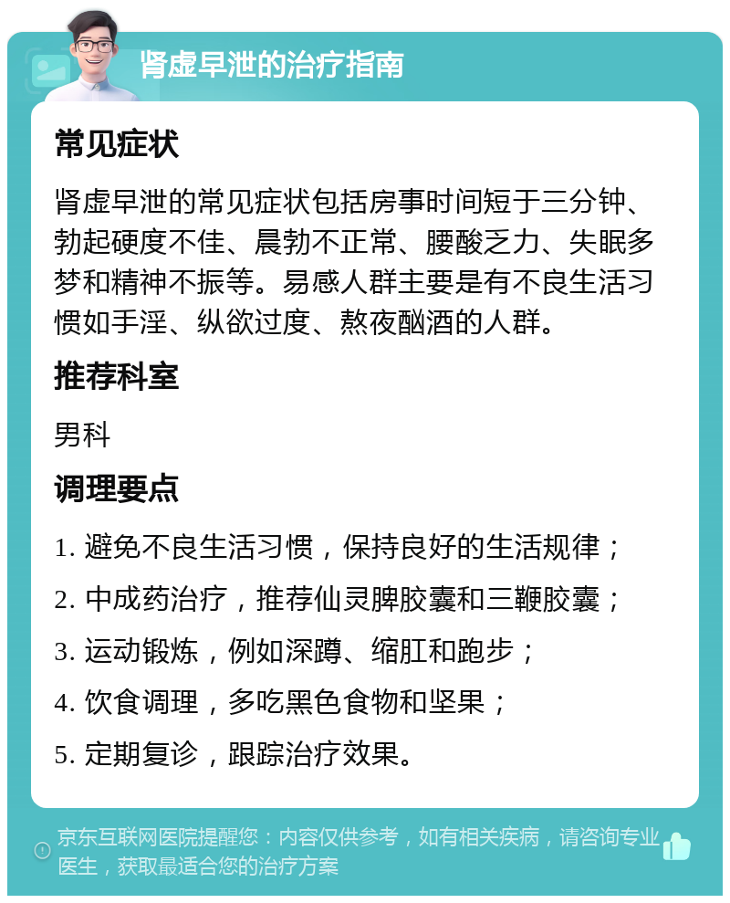 肾虚早泄的治疗指南 常见症状 肾虚早泄的常见症状包括房事时间短于三分钟、勃起硬度不佳、晨勃不正常、腰酸乏力、失眠多梦和精神不振等。易感人群主要是有不良生活习惯如手淫、纵欲过度、熬夜酗酒的人群。 推荐科室 男科 调理要点 1. 避免不良生活习惯，保持良好的生活规律； 2. 中成药治疗，推荐仙灵脾胶囊和三鞭胶囊； 3. 运动锻炼，例如深蹲、缩肛和跑步； 4. 饮食调理，多吃黑色食物和坚果； 5. 定期复诊，跟踪治疗效果。