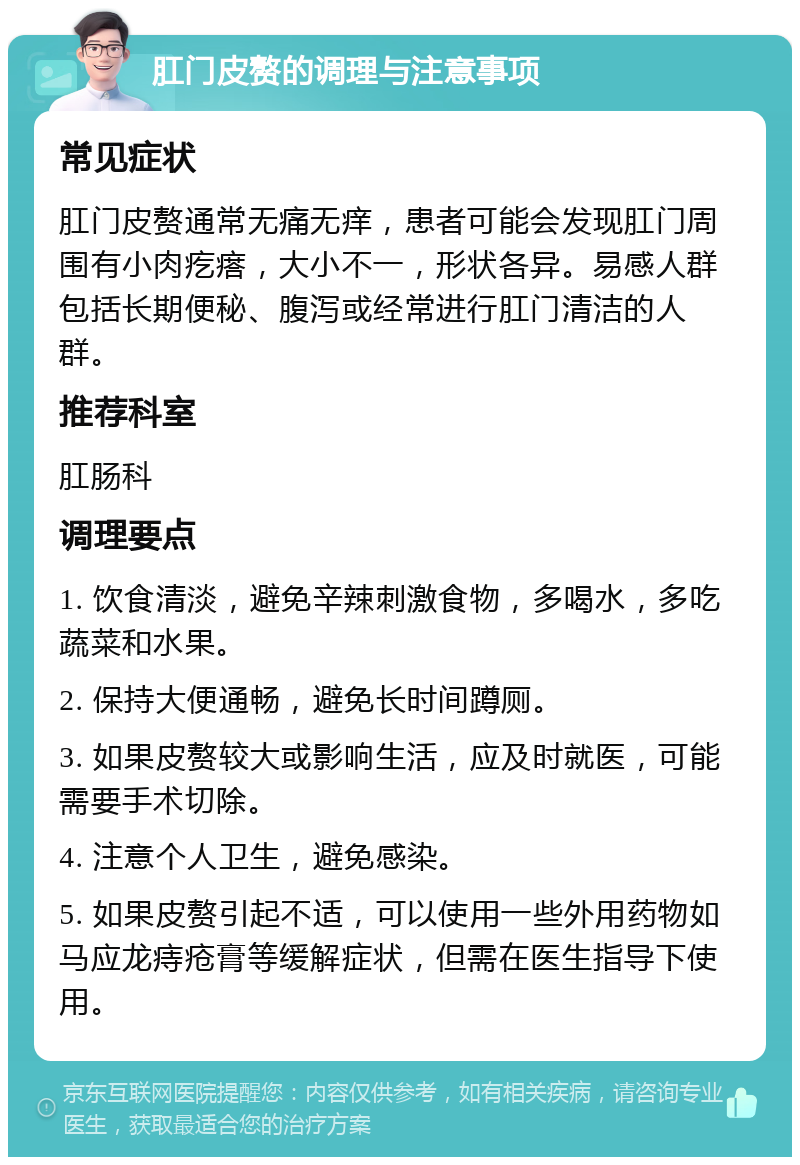 肛门皮赘的调理与注意事项 常见症状 肛门皮赘通常无痛无痒，患者可能会发现肛门周围有小肉疙瘩，大小不一，形状各异。易感人群包括长期便秘、腹泻或经常进行肛门清洁的人群。 推荐科室 肛肠科 调理要点 1. 饮食清淡，避免辛辣刺激食物，多喝水，多吃蔬菜和水果。 2. 保持大便通畅，避免长时间蹲厕。 3. 如果皮赘较大或影响生活，应及时就医，可能需要手术切除。 4. 注意个人卫生，避免感染。 5. 如果皮赘引起不适，可以使用一些外用药物如马应龙痔疮膏等缓解症状，但需在医生指导下使用。