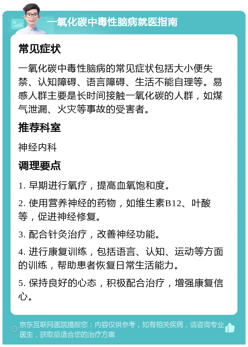 一氧化碳中毒性脑病就医指南 常见症状 一氧化碳中毒性脑病的常见症状包括大小便失禁、认知障碍、语言障碍、生活不能自理等。易感人群主要是长时间接触一氧化碳的人群，如煤气泄漏、火灾等事故的受害者。 推荐科室 神经内科 调理要点 1. 早期进行氧疗，提高血氧饱和度。 2. 使用营养神经的药物，如维生素B12、叶酸等，促进神经修复。 3. 配合针灸治疗，改善神经功能。 4. 进行康复训练，包括语言、认知、运动等方面的训练，帮助患者恢复日常生活能力。 5. 保持良好的心态，积极配合治疗，增强康复信心。