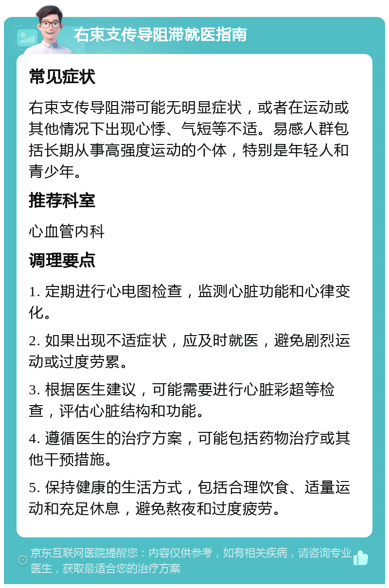 右束支传导阻滞就医指南 常见症状 右束支传导阻滞可能无明显症状，或者在运动或其他情况下出现心悸、气短等不适。易感人群包括长期从事高强度运动的个体，特别是年轻人和青少年。 推荐科室 心血管内科 调理要点 1. 定期进行心电图检查，监测心脏功能和心律变化。 2. 如果出现不适症状，应及时就医，避免剧烈运动或过度劳累。 3. 根据医生建议，可能需要进行心脏彩超等检查，评估心脏结构和功能。 4. 遵循医生的治疗方案，可能包括药物治疗或其他干预措施。 5. 保持健康的生活方式，包括合理饮食、适量运动和充足休息，避免熬夜和过度疲劳。