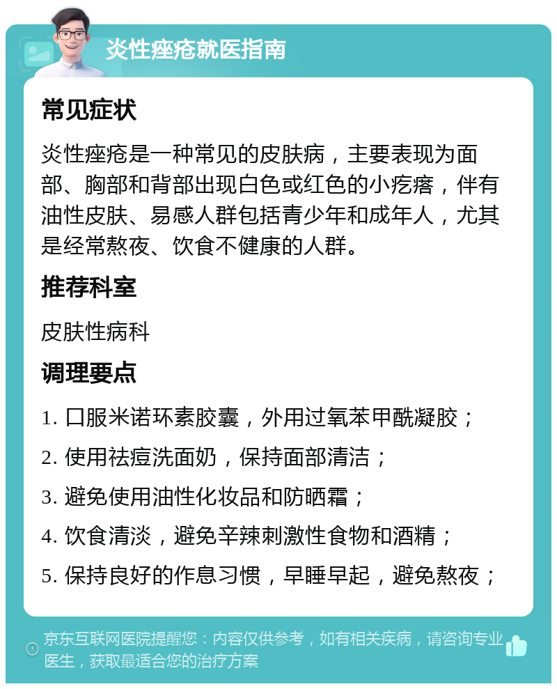 炎性痤疮就医指南 常见症状 炎性痤疮是一种常见的皮肤病，主要表现为面部、胸部和背部出现白色或红色的小疙瘩，伴有油性皮肤、易感人群包括青少年和成年人，尤其是经常熬夜、饮食不健康的人群。 推荐科室 皮肤性病科 调理要点 1. 口服米诺环素胶囊，外用过氧苯甲酰凝胶； 2. 使用祛痘洗面奶，保持面部清洁； 3. 避免使用油性化妆品和防晒霜； 4. 饮食清淡，避免辛辣刺激性食物和酒精； 5. 保持良好的作息习惯，早睡早起，避免熬夜；