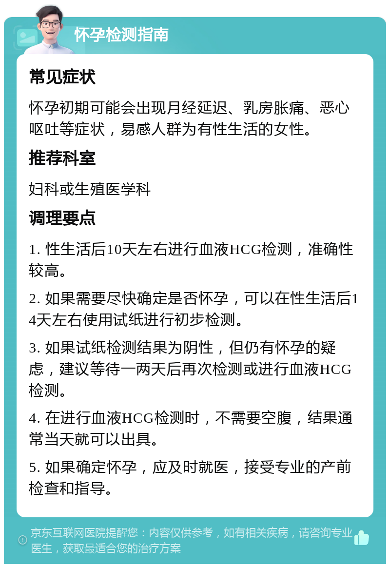 怀孕检测指南 常见症状 怀孕初期可能会出现月经延迟、乳房胀痛、恶心呕吐等症状，易感人群为有性生活的女性。 推荐科室 妇科或生殖医学科 调理要点 1. 性生活后10天左右进行血液HCG检测，准确性较高。 2. 如果需要尽快确定是否怀孕，可以在性生活后14天左右使用试纸进行初步检测。 3. 如果试纸检测结果为阴性，但仍有怀孕的疑虑，建议等待一两天后再次检测或进行血液HCG检测。 4. 在进行血液HCG检测时，不需要空腹，结果通常当天就可以出具。 5. 如果确定怀孕，应及时就医，接受专业的产前检查和指导。