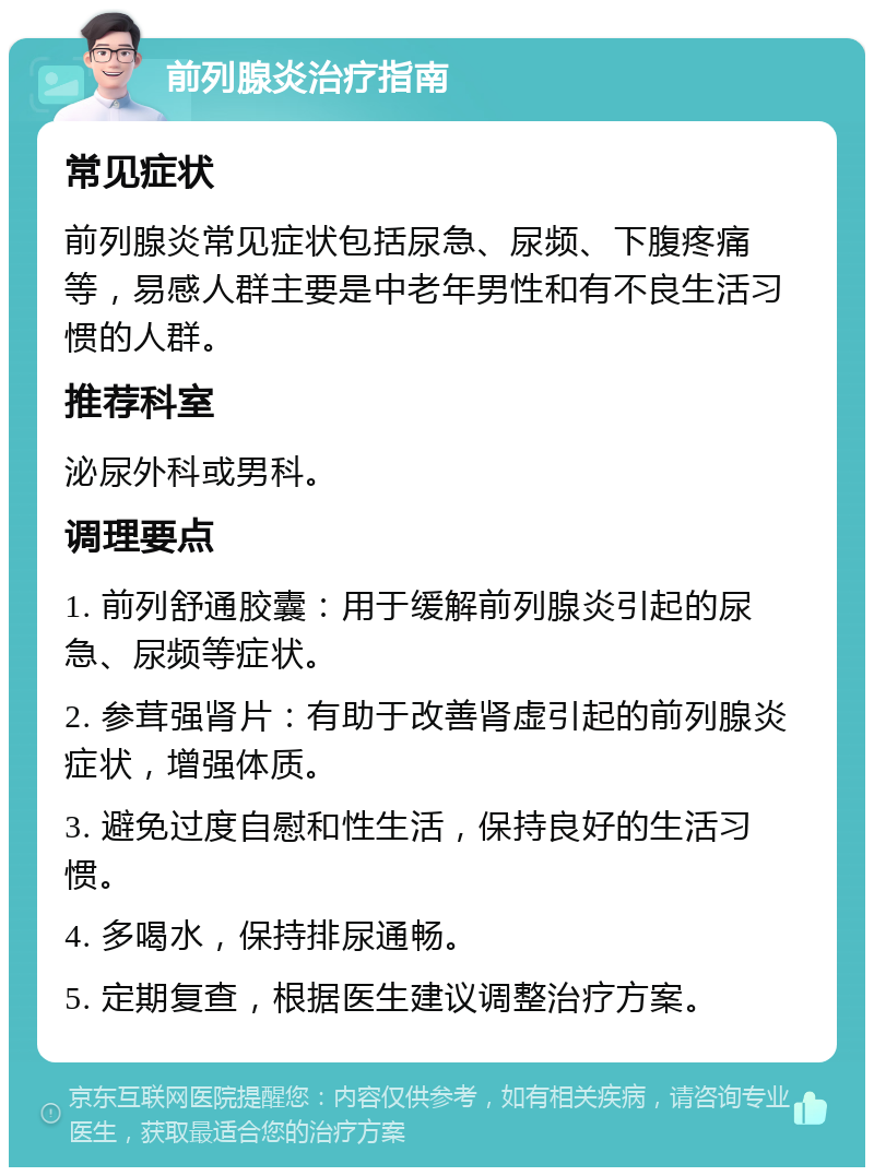 前列腺炎治疗指南 常见症状 前列腺炎常见症状包括尿急、尿频、下腹疼痛等，易感人群主要是中老年男性和有不良生活习惯的人群。 推荐科室 泌尿外科或男科。 调理要点 1. 前列舒通胶囊：用于缓解前列腺炎引起的尿急、尿频等症状。 2. 参茸强肾片：有助于改善肾虚引起的前列腺炎症状，增强体质。 3. 避免过度自慰和性生活，保持良好的生活习惯。 4. 多喝水，保持排尿通畅。 5. 定期复查，根据医生建议调整治疗方案。