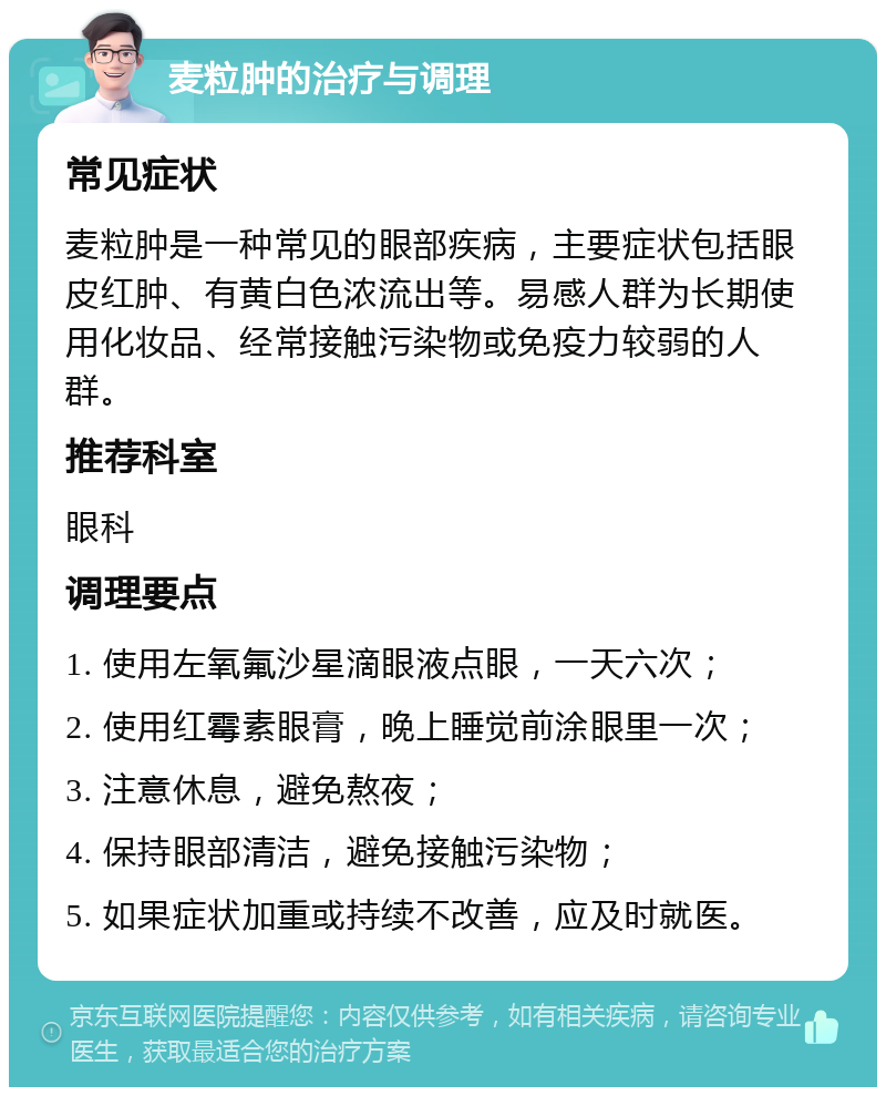 麦粒肿的治疗与调理 常见症状 麦粒肿是一种常见的眼部疾病，主要症状包括眼皮红肿、有黄白色浓流出等。易感人群为长期使用化妆品、经常接触污染物或免疫力较弱的人群。 推荐科室 眼科 调理要点 1. 使用左氧氟沙星滴眼液点眼，一天六次； 2. 使用红霉素眼膏，晚上睡觉前涂眼里一次； 3. 注意休息，避免熬夜； 4. 保持眼部清洁，避免接触污染物； 5. 如果症状加重或持续不改善，应及时就医。