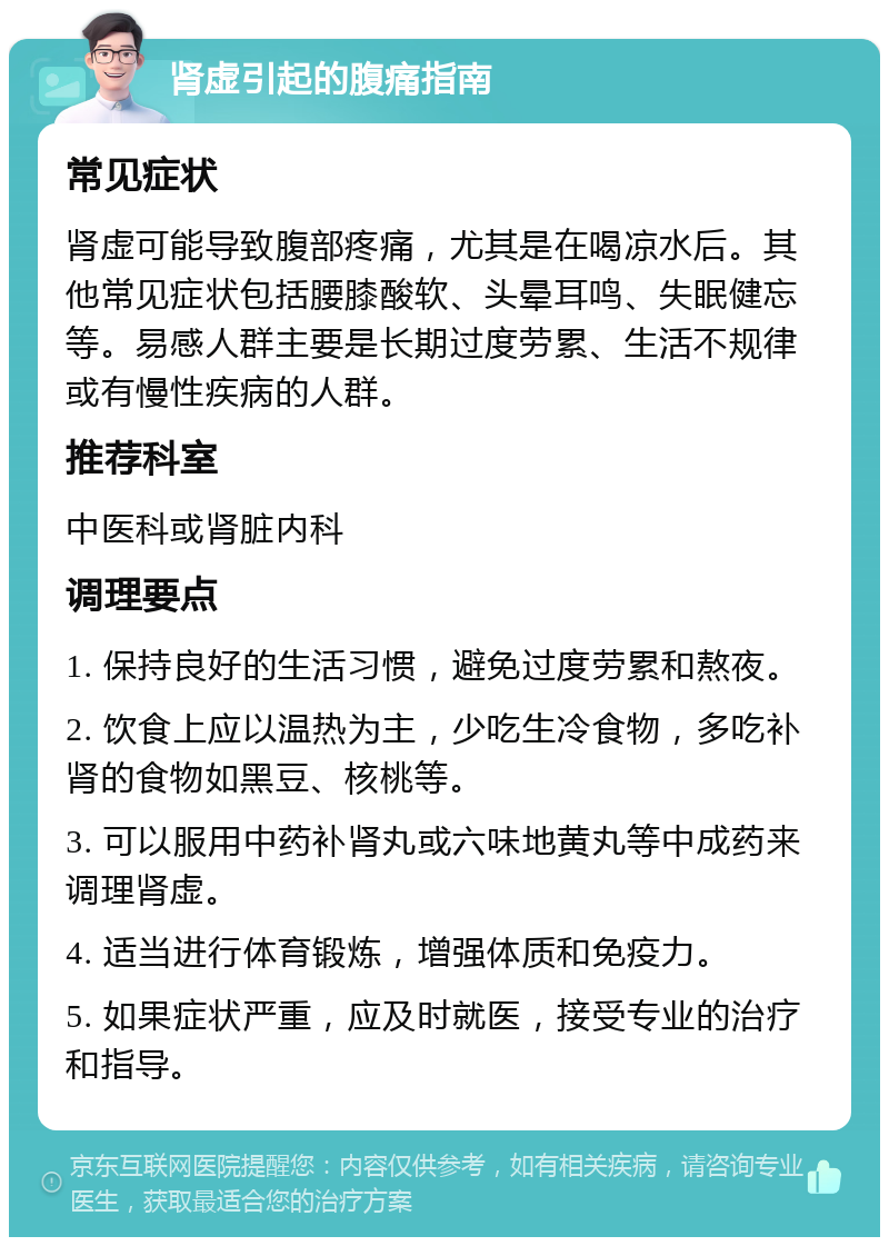 肾虚引起的腹痛指南 常见症状 肾虚可能导致腹部疼痛，尤其是在喝凉水后。其他常见症状包括腰膝酸软、头晕耳鸣、失眠健忘等。易感人群主要是长期过度劳累、生活不规律或有慢性疾病的人群。 推荐科室 中医科或肾脏内科 调理要点 1. 保持良好的生活习惯，避免过度劳累和熬夜。 2. 饮食上应以温热为主，少吃生冷食物，多吃补肾的食物如黑豆、核桃等。 3. 可以服用中药补肾丸或六味地黄丸等中成药来调理肾虚。 4. 适当进行体育锻炼，增强体质和免疫力。 5. 如果症状严重，应及时就医，接受专业的治疗和指导。