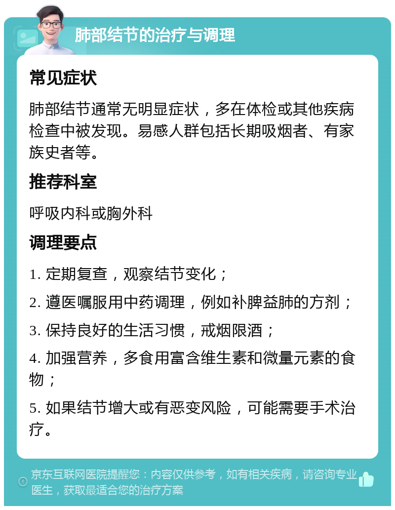 肺部结节的治疗与调理 常见症状 肺部结节通常无明显症状，多在体检或其他疾病检查中被发现。易感人群包括长期吸烟者、有家族史者等。 推荐科室 呼吸内科或胸外科 调理要点 1. 定期复查，观察结节变化； 2. 遵医嘱服用中药调理，例如补脾益肺的方剂； 3. 保持良好的生活习惯，戒烟限酒； 4. 加强营养，多食用富含维生素和微量元素的食物； 5. 如果结节增大或有恶变风险，可能需要手术治疗。