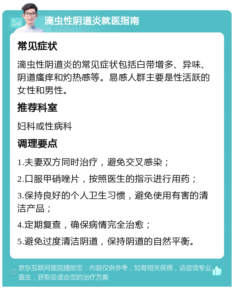 滴虫性阴道炎就医指南 常见症状 滴虫性阴道炎的常见症状包括白带增多、异味、阴道瘙痒和灼热感等。易感人群主要是性活跃的女性和男性。 推荐科室 妇科或性病科 调理要点 1.夫妻双方同时治疗，避免交叉感染； 2.口服甲硝唑片，按照医生的指示进行用药； 3.保持良好的个人卫生习惯，避免使用有害的清洁产品； 4.定期复查，确保病情完全治愈； 5.避免过度清洁阴道，保持阴道的自然平衡。