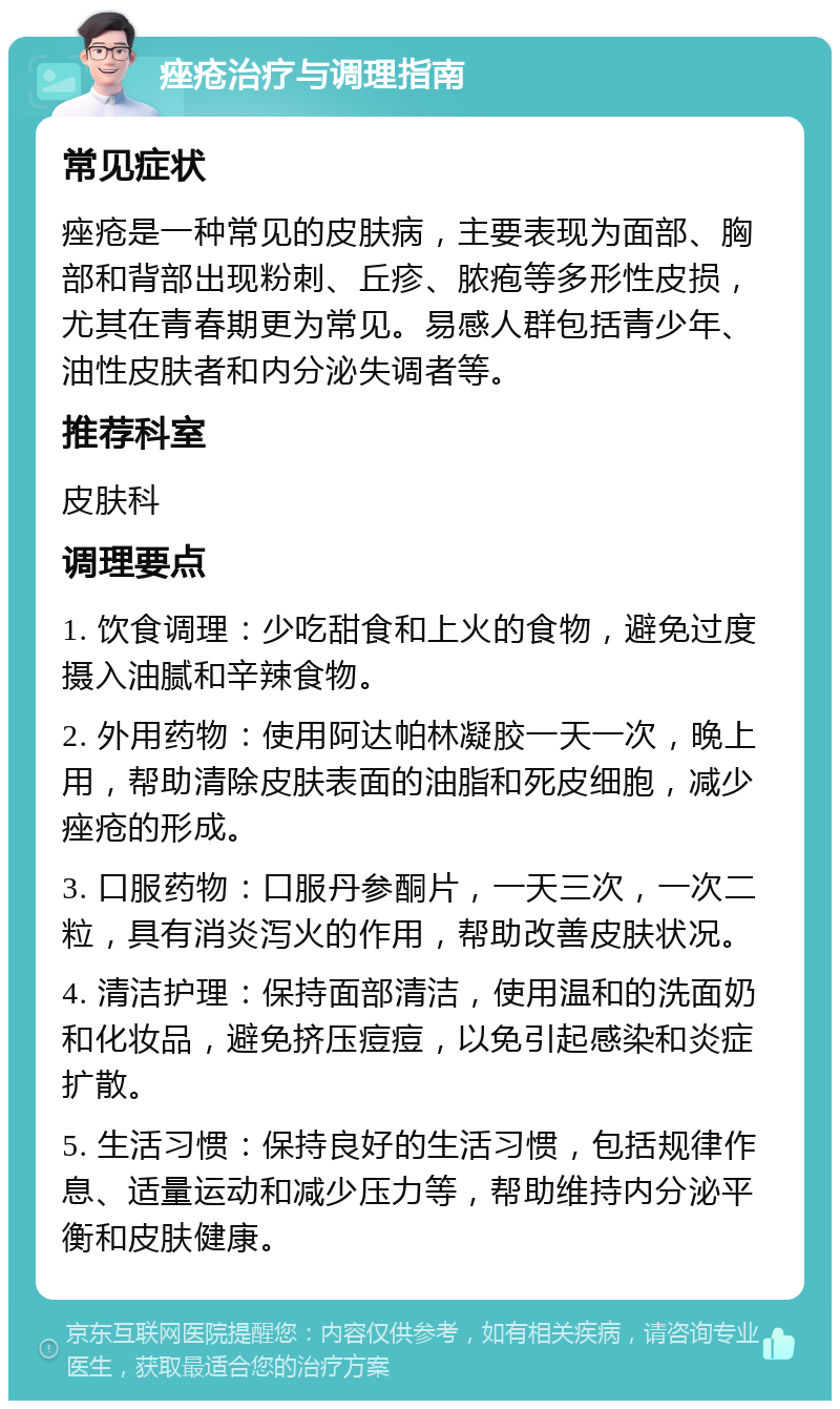 痤疮治疗与调理指南 常见症状 痤疮是一种常见的皮肤病，主要表现为面部、胸部和背部出现粉刺、丘疹、脓疱等多形性皮损，尤其在青春期更为常见。易感人群包括青少年、油性皮肤者和内分泌失调者等。 推荐科室 皮肤科 调理要点 1. 饮食调理：少吃甜食和上火的食物，避免过度摄入油腻和辛辣食物。 2. 外用药物：使用阿达帕林凝胶一天一次，晚上用，帮助清除皮肤表面的油脂和死皮细胞，减少痤疮的形成。 3. 口服药物：口服丹参酮片，一天三次，一次二粒，具有消炎泻火的作用，帮助改善皮肤状况。 4. 清洁护理：保持面部清洁，使用温和的洗面奶和化妆品，避免挤压痘痘，以免引起感染和炎症扩散。 5. 生活习惯：保持良好的生活习惯，包括规律作息、适量运动和减少压力等，帮助维持内分泌平衡和皮肤健康。